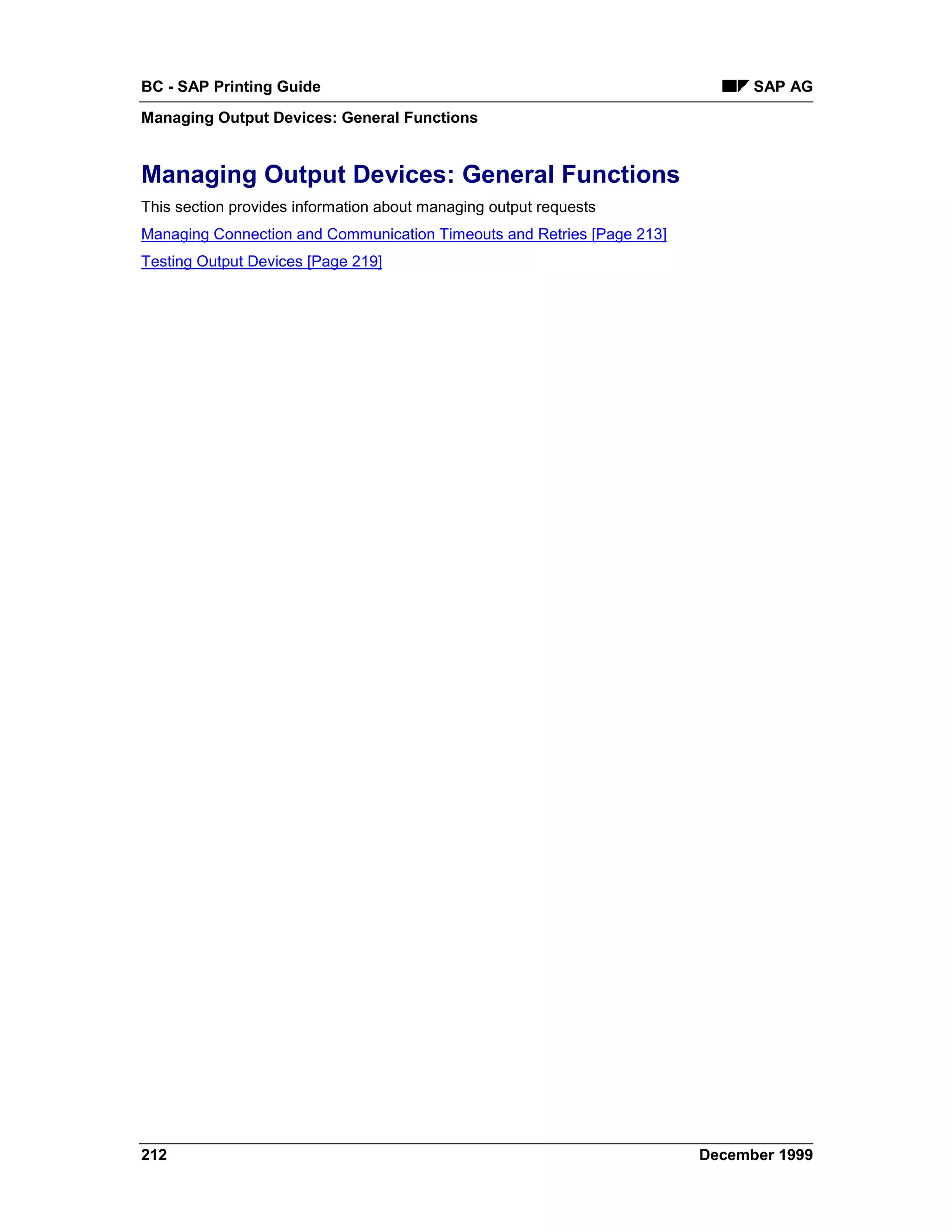 BC - SAP Printing Guide                                                       SAP AG
Managing Output Devices: General Functions


Managing Output Devices: General Functions
This section provides information about managing output requests
Managing Connection and Communication Timeouts and Retries [Page 213]
Testing Output Devices [Page 219]




212                                                                     December 1999
 