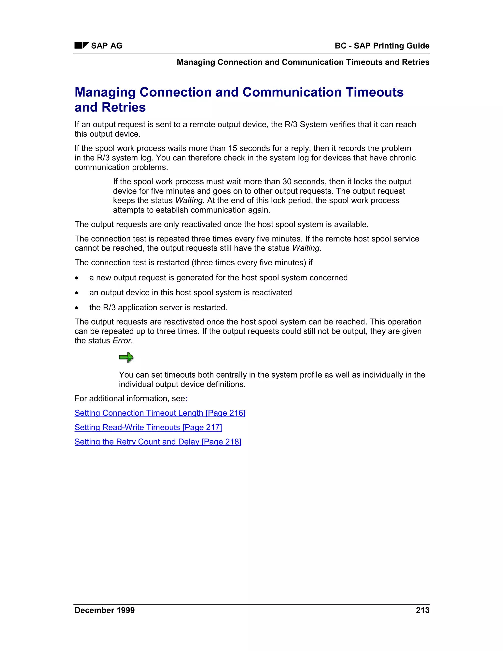 SAP AG                                                                BC - SAP Printing Guide
                             Managing Connection and Communication Timeouts and Retries


Managing Connection and Communication Timeouts
and Retries
If an output request is sent to a remote output device, the R/3 System verifies that it can reach
this output device.
If the spool work process waits more than 15 seconds for a reply, then it records the problem
in the R/3 system log. You can therefore check in the system log for devices that have chronic
communication problems.
          If the spool work process must wait more than 30 seconds, then it locks the output
          device for five minutes and goes on to other output requests. The output request
          keeps the status Waiting. At the end of this lock period, the spool work process
          attempts to establish communication again.
The output requests are only reactivated once the host spool system is available.
The connection test is repeated three times every five minutes. If the remote host spool service
cannot be reached, the output requests still have the status Waiting.
The connection test is restarted (three times every five minutes) if
•   a new output request is generated for the host spool system concerned
•   an output device in this host spool system is reactivated
•   the R/3 application server is restarted.
The output requests are reactivated once the host spool system can be reached. This operation
can be repeated up to three times. If the output requests could still not be output, they are given
the status Error.



            You can set timeouts both centrally in the system profile as well as individually in the
            individual output device definitions.
For additional information, see:
Setting Connection Timeout Length [Page 216]
Setting Read-Write Timeouts [Page 217]
Setting the Retry Count and Delay [Page 218]




December 1999                                                                                    213
 