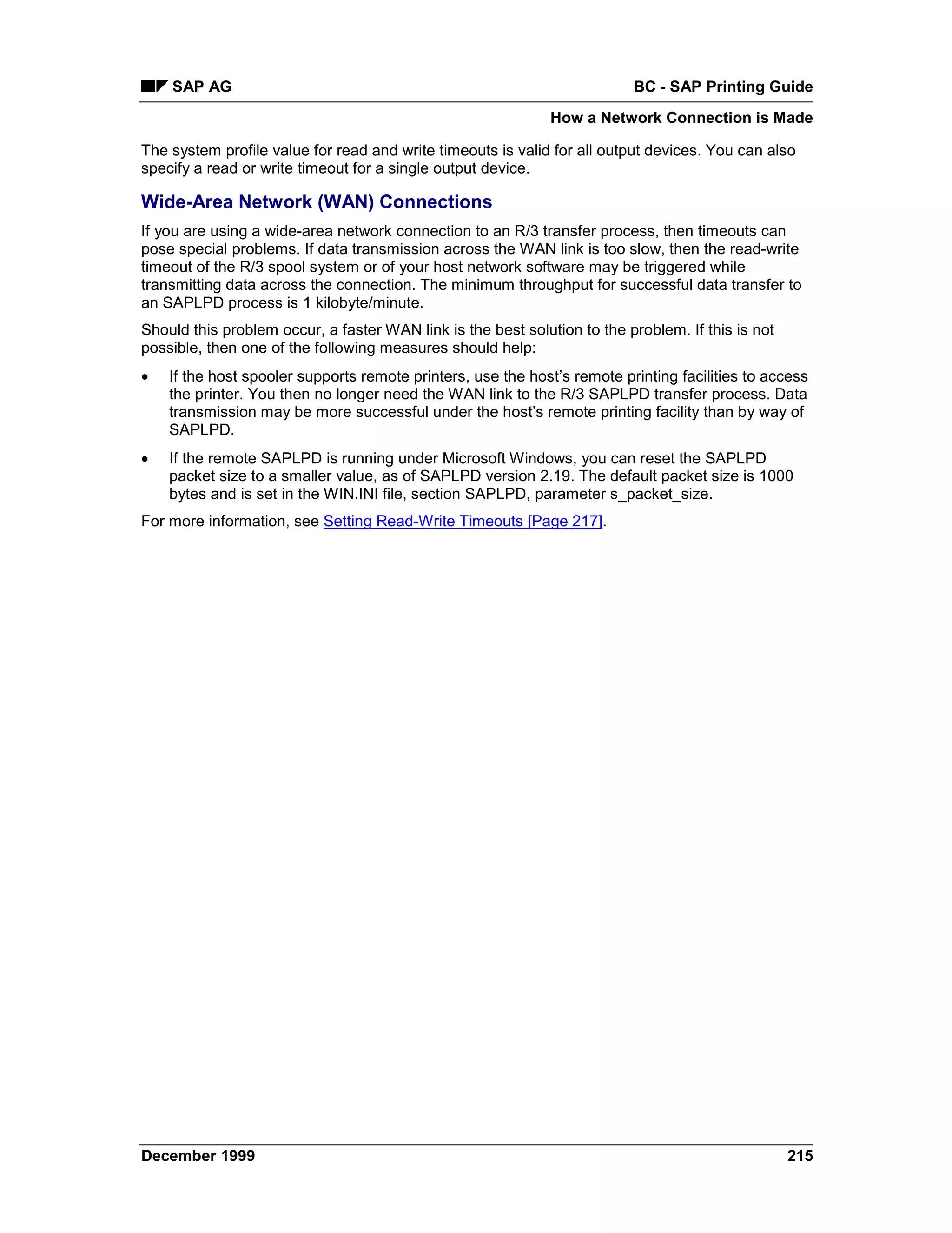 SAP AG                                                                BC - SAP Printing Guide
                                                              How a Network Connection is Made

The system profile value for read and write timeouts is valid for all output devices. You can also
specify a read or write timeout for a single output device.

Wide-Area Network (WAN) Connections
If you are using a wide-area network connection to an R/3 transfer process, then timeouts can
pose special problems. If data transmission across the WAN link is too slow, then the read-write
timeout of the R/3 spool system or of your host network software may be triggered while
transmitting data across the connection. The minimum throughput for successful data transfer to
an SAPLPD process is 1 kilobyte/minute.
Should this problem occur, a faster WAN link is the best solution to the problem. If this is not
possible, then one of the following measures should help:
•   If the host spooler supports remote printers, use the host’s remote printing facilities to access
    the printer. You then no longer need the WAN link to the R/3 SAPLPD transfer process. Data
    transmission may be more successful under the host’s remote printing facility than by way of
    SAPLPD.
•   If the remote SAPLPD is running under Microsoft Windows, you can reset the SAPLPD
    packet size to a smaller value, as of SAPLPD version 2.19. The default packet size is 1000
    bytes and is set in the WIN.INI file, section SAPLPD, parameter s_packet_size.
For more information, see Setting Read-Write Timeouts [Page 217].




December 1999                                                                                      215
 