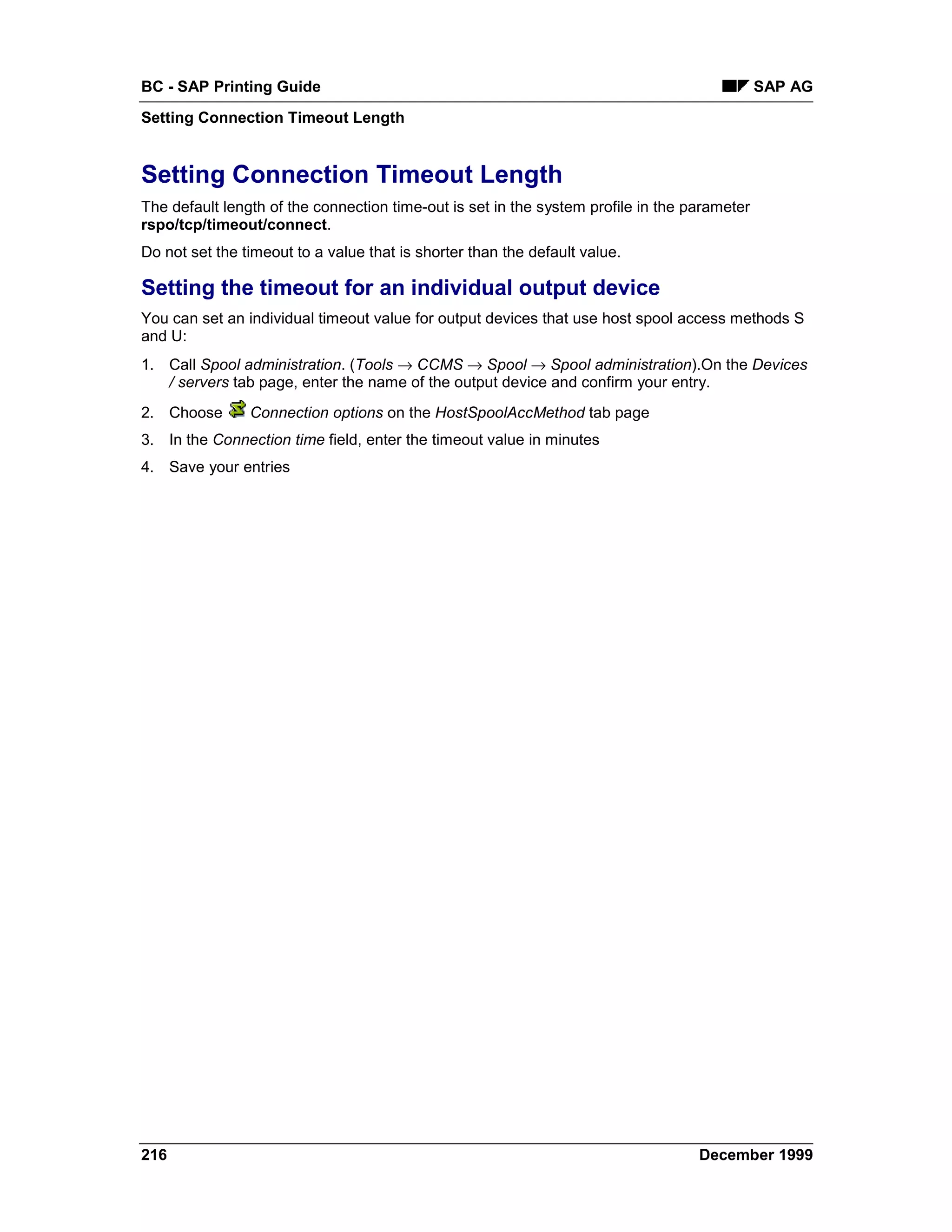 BC - SAP Printing Guide                                                                       SAP AG
Setting Connection Timeout Length


Setting Connection Timeout Length
The default length of the connection time-out is set in the system profile in the parameter
rspo/tcp/timeout/connect.
Do not set the timeout to a value that is shorter than the default value.

Setting the timeout for an individual output device
You can set an individual timeout value for output devices that use host spool access methods S
and U:
1. Call Spool administration. (Tools → CCMS → Spool → Spool administration).On the Devices
   / servers tab page, enter the name of the output device and confirm your entry.
2. Choose       Connection options on the HostSpoolAccMethod tab page
3. In the Connection time field, enter the timeout value in minutes
4. Save your entries




216                                                                                December 1999
 