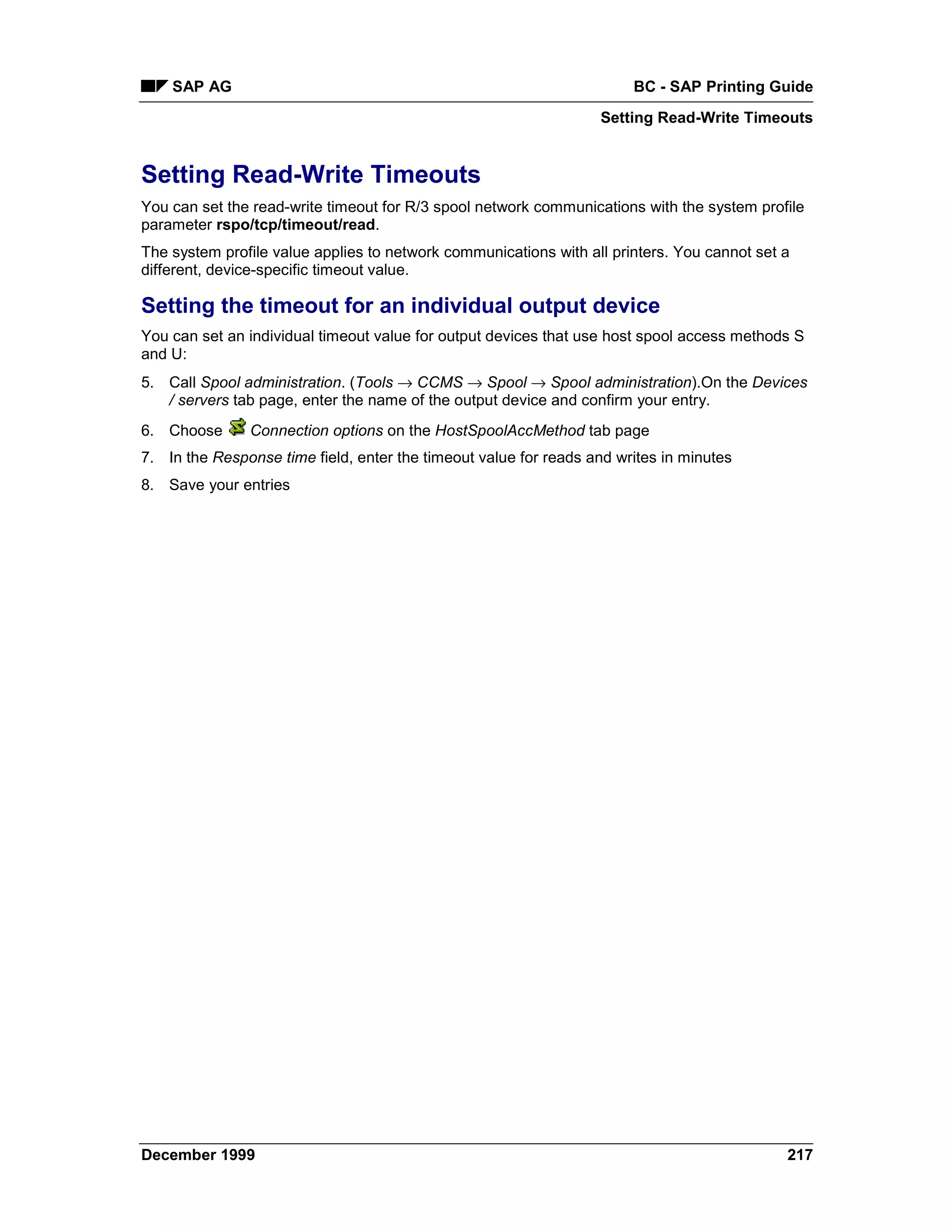 SAP AG                                                             BC - SAP Printing Guide
                                                                  Setting Read-Write Timeouts


Setting Read-Write Timeouts
You can set the read-write timeout for R/3 spool network communications with the system profile
parameter rspo/tcp/timeout/read.
The system profile value applies to network communications with all printers. You cannot set a
different, device-specific timeout value.

Setting the timeout for an individual output device
You can set an individual timeout value for output devices that use host spool access methods S
and U:
5. Call Spool administration. (Tools → CCMS → Spool → Spool administration).On the Devices
   / servers tab page, enter the name of the output device and confirm your entry.
6. Choose      Connection options on the HostSpoolAccMethod tab page
7. In the Response time field, enter the timeout value for reads and writes in minutes
8. Save your entries




December 1999                                                                                217
 