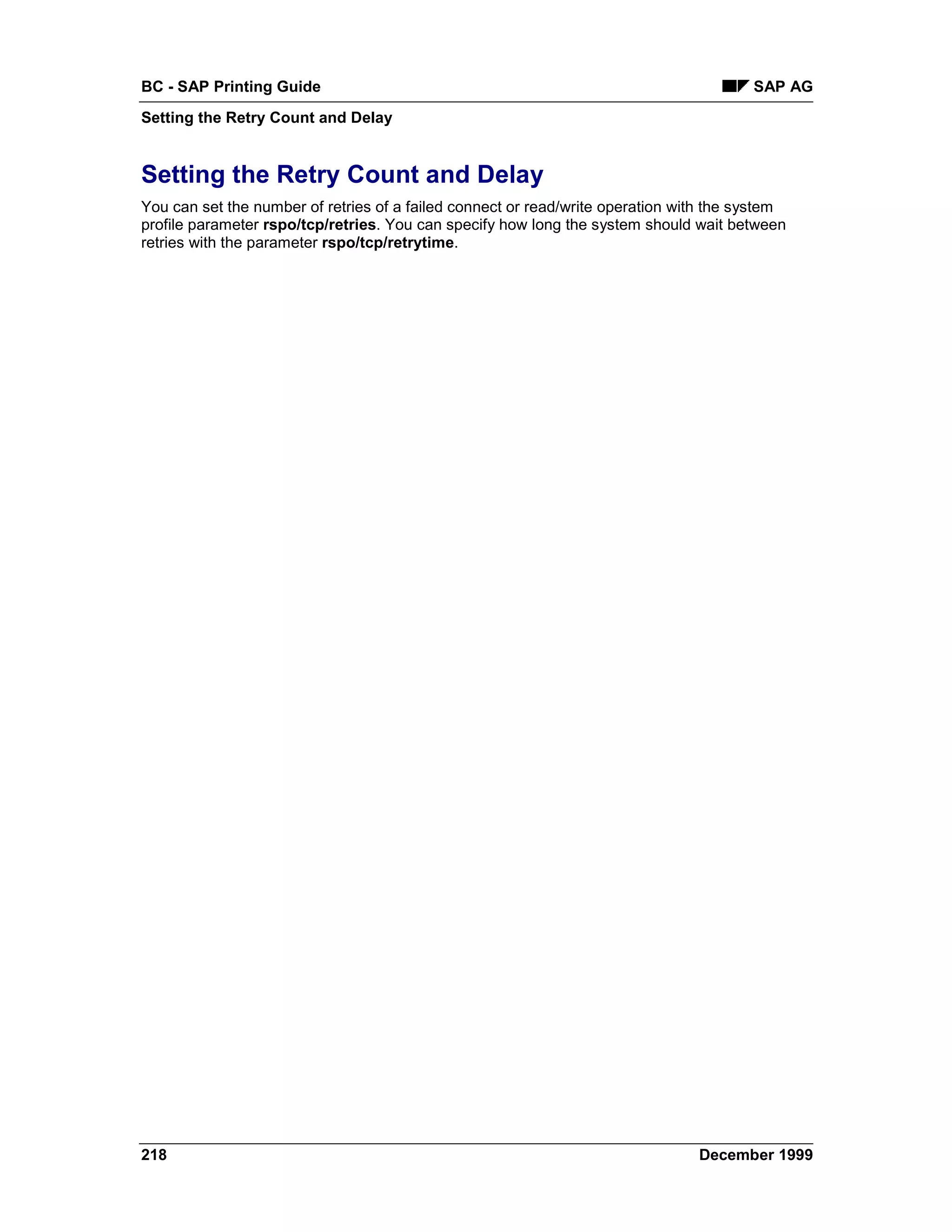 BC - SAP Printing Guide                                                                 SAP AG
Setting the Retry Count and Delay


Setting the Retry Count and Delay
You can set the number of retries of a failed connect or read/write operation with the system
profile parameter rspo/tcp/retries. You can specify how long the system should wait between
retries with the parameter rspo/tcp/retrytime.




218                                                                             December 1999
 
