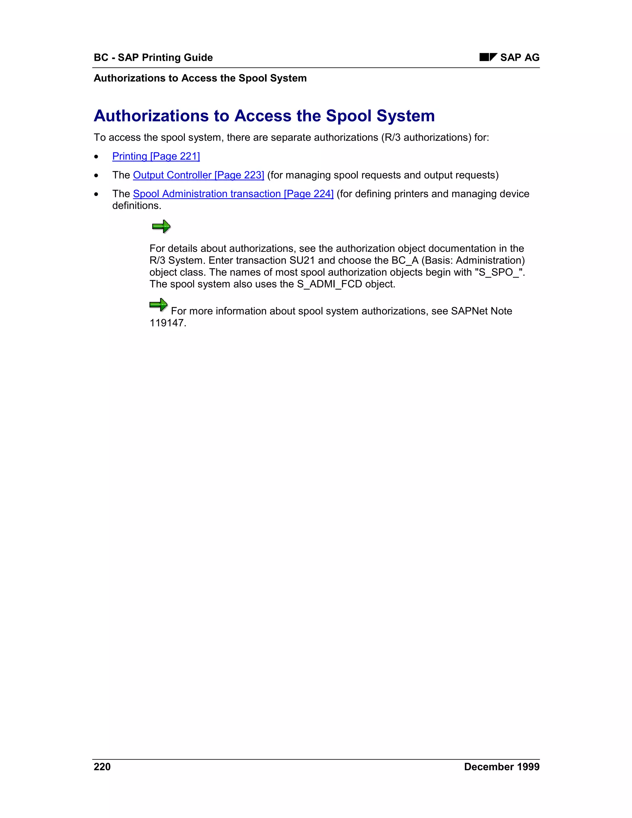 BC - SAP Printing Guide                                                                    SAP AG
Authorizations to Access the Spool System


Authorizations to Access the Spool System
To access the spool system, there are separate authorizations (R/3 authorizations) for:
•     Printing [Page 221]
•     The Output Controller [Page 223] (for managing spool requests and output requests)
•     The Spool Administration transaction [Page 224] (for defining printers and managing device
      definitions.



              For details about authorizations, see the authorization object documentation in the
              R/3 System. Enter transaction SU21 and choose the BC_A (Basis: Administration)
              object class. The names of most spool authorization objects begin with "S_SPO_".
              The spool system also uses the S_ADMI_FCD object.

                  For more information about spool system authorizations, see SAPNet Note
              119147.




220                                                                                December 1999
 