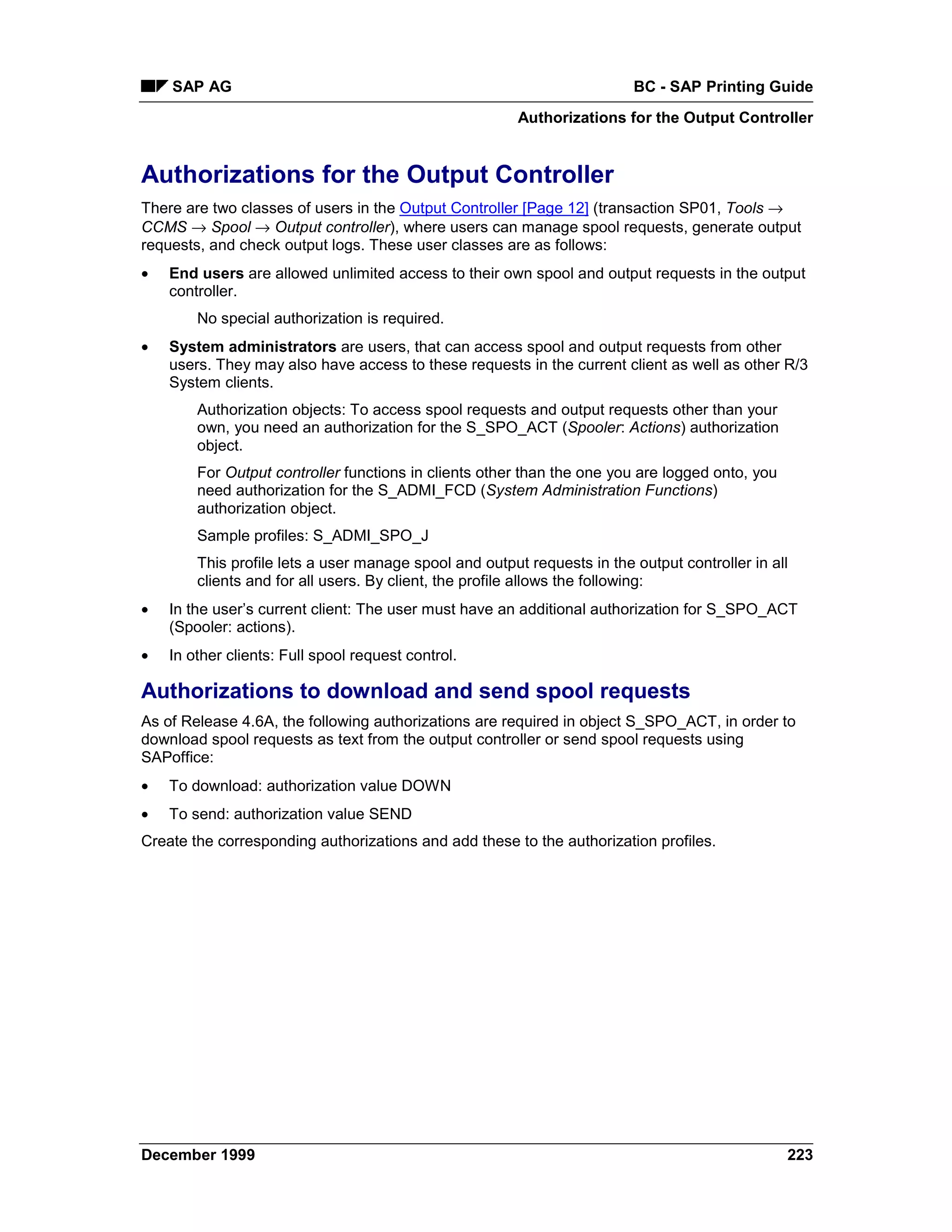 SAP AG                                                               BC - SAP Printing Guide
                                                        Authorizations for the Output Controller


Authorizations for the Output Controller
There are two classes of users in the Output Controller [Page 12] (transaction SP01, Tools →
CCMS → Spool → Output controller), where users can manage spool requests, generate output
requests, and check output logs. These user classes are as follows:
•   End users are allowed unlimited access to their own spool and output requests in the output
    controller.
        No special authorization is required.
•   System administrators are users, that can access spool and output requests from other
    users. They may also have access to these requests in the current client as well as other R/3
    System clients.
        Authorization objects: To access spool requests and output requests other than your
        own, you need an authorization for the S_SPO_ACT (Spooler: Actions) authorization
        object.
        For Output controller functions in clients other than the one you are logged onto, you
        need authorization for the S_ADMI_FCD (System Administration Functions)
        authorization object.
        Sample profiles: S_ADMI_SPO_J
        This profile lets a user manage spool and output requests in the output controller in all
        clients and for all users. By client, the profile allows the following:
•   In the user’s current client: The user must have an additional authorization for S_SPO_ACT
    (Spooler: actions).
•   In other clients: Full spool request control.

Authorizations to download and send spool requests
As of Release 4.6A, the following authorizations are required in object S_SPO_ACT, in order to
download spool requests as text from the output controller or send spool requests using
SAPoffice:
•   To download: authorization value DOWN
•   To send: authorization value SEND
Create the corresponding authorizations and add these to the authorization profiles.




December 1999                                                                                    223
 