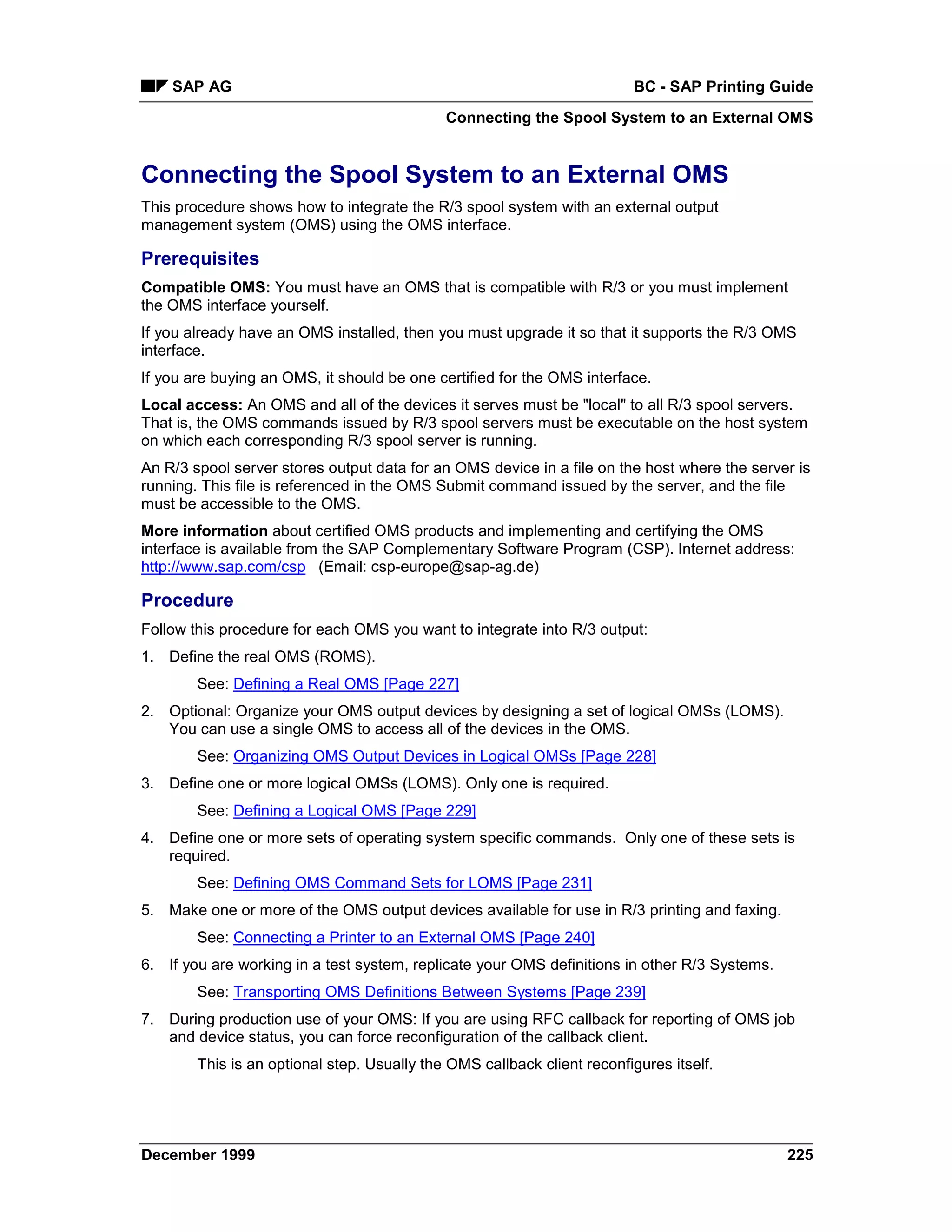 SAP AG                                                               BC - SAP Printing Guide
                                             Connecting the Spool System to an External OMS


Connecting the Spool System to an External OMS
This procedure shows how to integrate the R/3 spool system with an external output
management system (OMS) using the OMS interface.

Prerequisites
Compatible OMS: You must have an OMS that is compatible with R/3 or you must implement
the OMS interface yourself.
If you already have an OMS installed, then you must upgrade it so that it supports the R/3 OMS
interface.
If you are buying an OMS, it should be one certified for the OMS interface.
Local access: An OMS and all of the devices it serves must be "local" to all R/3 spool servers.
That is, the OMS commands issued by R/3 spool servers must be executable on the host system
on which each corresponding R/3 spool server is running.
An R/3 spool server stores output data for an OMS device in a file on the host where the server is
running. This file is referenced in the OMS Submit command issued by the server, and the file
must be accessible to the OMS.
More information about certified OMS products and implementing and certifying the OMS
interface is available from the SAP Complementary Software Program (CSP). Internet address:
http://www.sap.com/csp (Email: csp-europe@sap-ag.de)

Procedure
Follow this procedure for each OMS you want to integrate into R/3 output:
1. Define the real OMS (ROMS).
        See: Defining a Real OMS [Page 227]
2. Optional: Organize your OMS output devices by designing a set of logical OMSs (LOMS).
   You can use a single OMS to access all of the devices in the OMS.
        See: Organizing OMS Output Devices in Logical OMSs [Page 228]
3. Define one or more logical OMSs (LOMS). Only one is required.
        See: Defining a Logical OMS [Page 229]
4. Define one or more sets of operating system specific commands. Only one of these sets is
   required.
        See: Defining OMS Command Sets for LOMS [Page 231]
5. Make one or more of the OMS output devices available for use in R/3 printing and faxing.
        See: Connecting a Printer to an External OMS [Page 240]
6. If you are working in a test system, replicate your OMS definitions in other R/3 Systems.
        See: Transporting OMS Definitions Between Systems [Page 239]
7. During production use of your OMS: If you are using RFC callback for reporting of OMS job
   and device status, you can force reconfiguration of the callback client.
        This is an optional step. Usually the OMS callback client reconfigures itself.




December 1999                                                                                  225
 