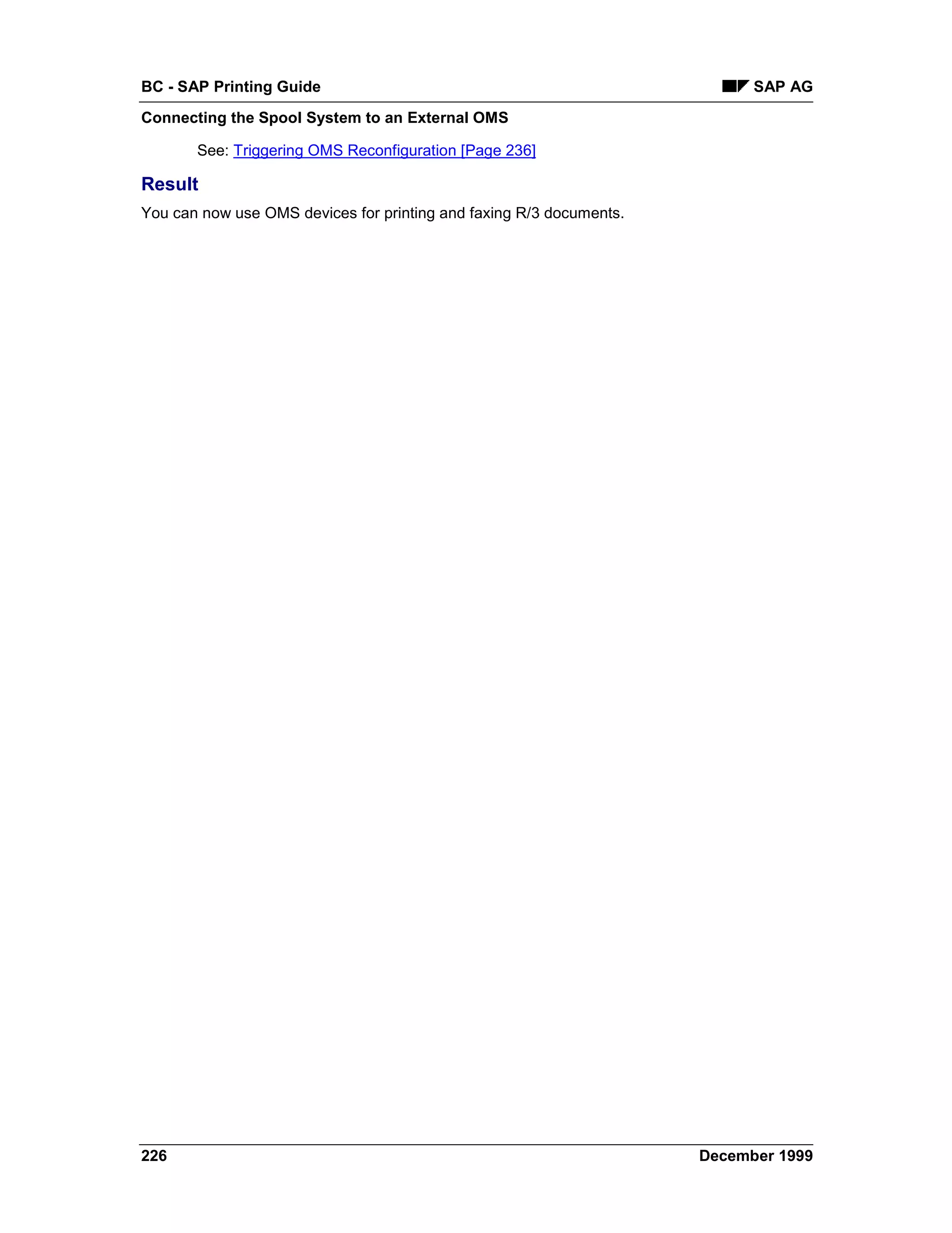 BC - SAP Printing Guide                                                    SAP AG
Connecting the Spool System to an External OMS

       See: Triggering OMS Reconfiguration [Page 236]

Result
You can now use OMS devices for printing and faxing R/3 documents.




226                                                                  December 1999
 