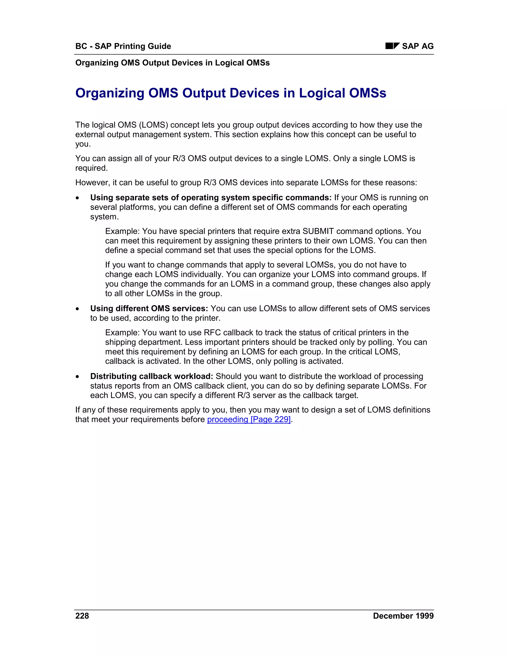 BC - SAP Printing Guide                                                                  SAP AG
Organizing OMS Output Devices in Logical OMSs


Organizing OMS Output Devices in Logical OMSs

The logical OMS (LOMS) concept lets you group output devices according to how they use the
external output management system. This section explains how this concept can be useful to
you.
You can assign all of your R/3 OMS output devices to a single LOMS. Only a single LOMS is
required.
However, it can be useful to group R/3 OMS devices into separate LOMSs for these reasons:
•     Using separate sets of operating system specific commands: If your OMS is running on
      several platforms, you can define a different set of OMS commands for each operating
      system.
         Example: You have special printers that require extra SUBMIT command options. You
         can meet this requirement by assigning these printers to their own LOMS. You can then
         define a special command set that uses the special options for the LOMS.
         If you want to change commands that apply to several LOMSs, you do not have to
         change each LOMS individually. You can organize your LOMS into command groups. If
         you change the commands for an LOMS in a command group, these changes also apply
         to all other LOMSs in the group.
•     Using different OMS services: You can use LOMSs to allow different sets of OMS services
      to be used, according to the printer.
         Example: You want to use RFC callback to track the status of critical printers in the
         shipping department. Less important printers should be tracked only by polling. You can
         meet this requirement by defining an LOMS for each group. In the critical LOMS,
         callback is activated. In the other LOMS, only polling is activated.
•     Distributing callback workload: Should you want to distribute the workload of processing
      status reports from an OMS callback client, you can do so by defining separate LOMSs. For
      each LOMS, you can specify a different R/3 server as the callback target.
If any of these requirements apply to you, then you may want to design a set of LOMS definitions
that meet your requirements before proceeding [Page 229].




228                                                                              December 1999
 