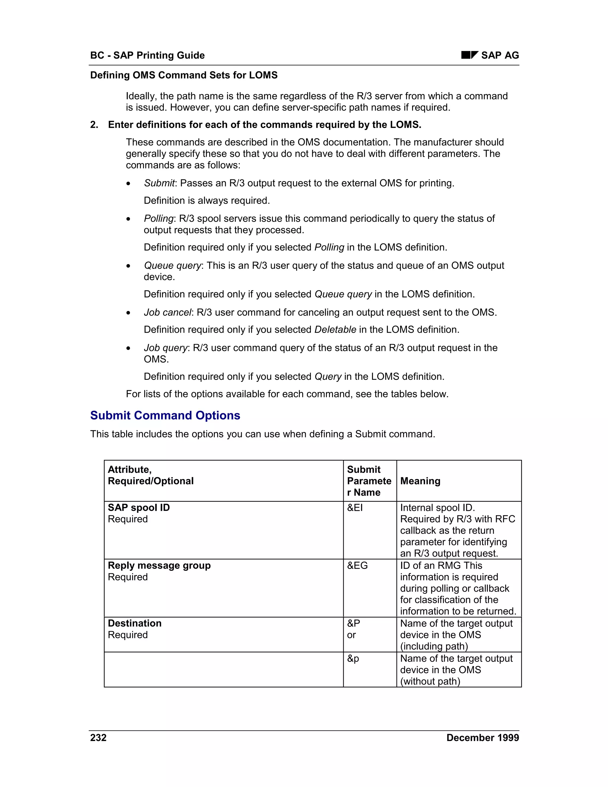 BC - SAP Printing Guide                                                                     SAP AG
Defining OMS Command Sets for LOMS

         Ideally, the path name is the same regardless of the R/3 server from which a command
         is issued. However, you can define server-specific path names if required.
2. Enter definitions for each of the commands required by the LOMS.
         These commands are described in the OMS documentation. The manufacturer should
         generally specify these so that you do not have to deal with different parameters. The
         commands are as follows:
         •   Submit: Passes an R/3 output request to the external OMS for printing.
             Definition is always required.
         •   Polling: R/3 spool servers issue this command periodically to query the status of
             output requests that they processed.
             Definition required only if you selected Polling in the LOMS definition.
         •   Queue query: This is an R/3 user query of the status and queue of an OMS output
             device.
             Definition required only if you selected Queue query in the LOMS definition.
         •   Job cancel: R/3 user command for canceling an output request sent to the OMS.
             Definition required only if you selected Deletable in the LOMS definition.
         •   Job query: R/3 user command query of the status of an R/3 output request in the
             OMS.
             Definition required only if you selected Query in the LOMS definition.
         For lists of the options available for each command, see the tables below.

Submit Command Options
This table includes the options you can use when defining a Submit command.


      Attribute,                                             Submit
      Required/Optional                                      Paramete Meaning
                                                             r Name
      SAP spool ID                                           &EI         Internal spool ID.
      Required                                                           Required by R/3 with RFC
                                                                         callback as the return
                                                                         parameter for identifying
                                                                         an R/3 output request.
      Reply message group                                    &EG         ID of an RMG This
      Required                                                           information is required
                                                                         during polling or callback
                                                                         for classification of the
                                                                         information to be returned.
      Destination                                            &P          Name of the target output
      Required                                               or          device in the OMS
                                                                         (including path)
                                                             &p          Name of the target output
                                                                         device in the OMS
                                                                         (without path)




232                                                                                   December 1999
 