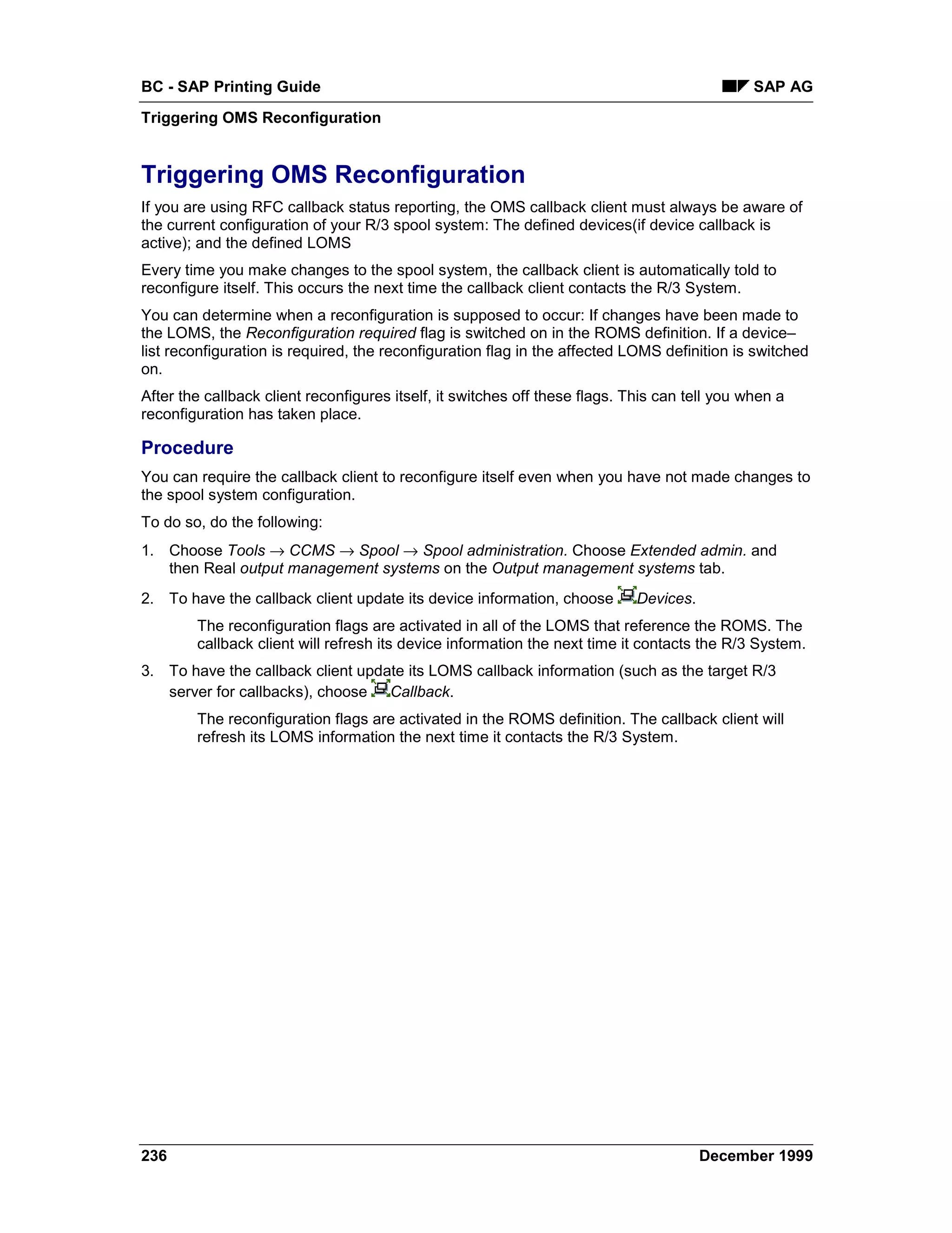 BC - SAP Printing Guide                                                                        SAP AG
Triggering OMS Reconfiguration


Triggering OMS Reconfiguration
If you are using RFC callback status reporting, the OMS callback client must always be aware of
the current configuration of your R/3 spool system: The defined devices(if device callback is
active); and the defined LOMS
Every time you make changes to the spool system, the callback client is automatically told to
reconfigure itself. This occurs the next time the callback client contacts the R/3 System.
You can determine when a reconfiguration is supposed to occur: If changes have been made to
the LOMS, the Reconfiguration required flag is switched on in the ROMS definition. If a device–
list reconfiguration is required, the reconfiguration flag in the affected LOMS definition is switched
on.
After the callback client reconfigures itself, it switches off these flags. This can tell you when a
reconfiguration has taken place.

Procedure
You can require the callback client to reconfigure itself even when you have not made changes to
the spool system configuration.
To do so, do the following:
1. Choose Tools → CCMS → Spool → Spool administration. Choose Extended admin. and
   then Real output management systems on the Output management systems tab.
2. To have the callback client update its device information, choose         Devices.
        The reconfiguration flags are activated in all of the LOMS that reference the ROMS. The
        callback client will refresh its device information the next time it contacts the R/3 System.
3. To have the callback client update its LOMS callback information (such as the target R/3
   server for callbacks), choose Callback.
        The reconfiguration flags are activated in the ROMS definition. The callback client will
        refresh its LOMS information the next time it contacts the R/3 System.




236                                                                                     December 1999
 