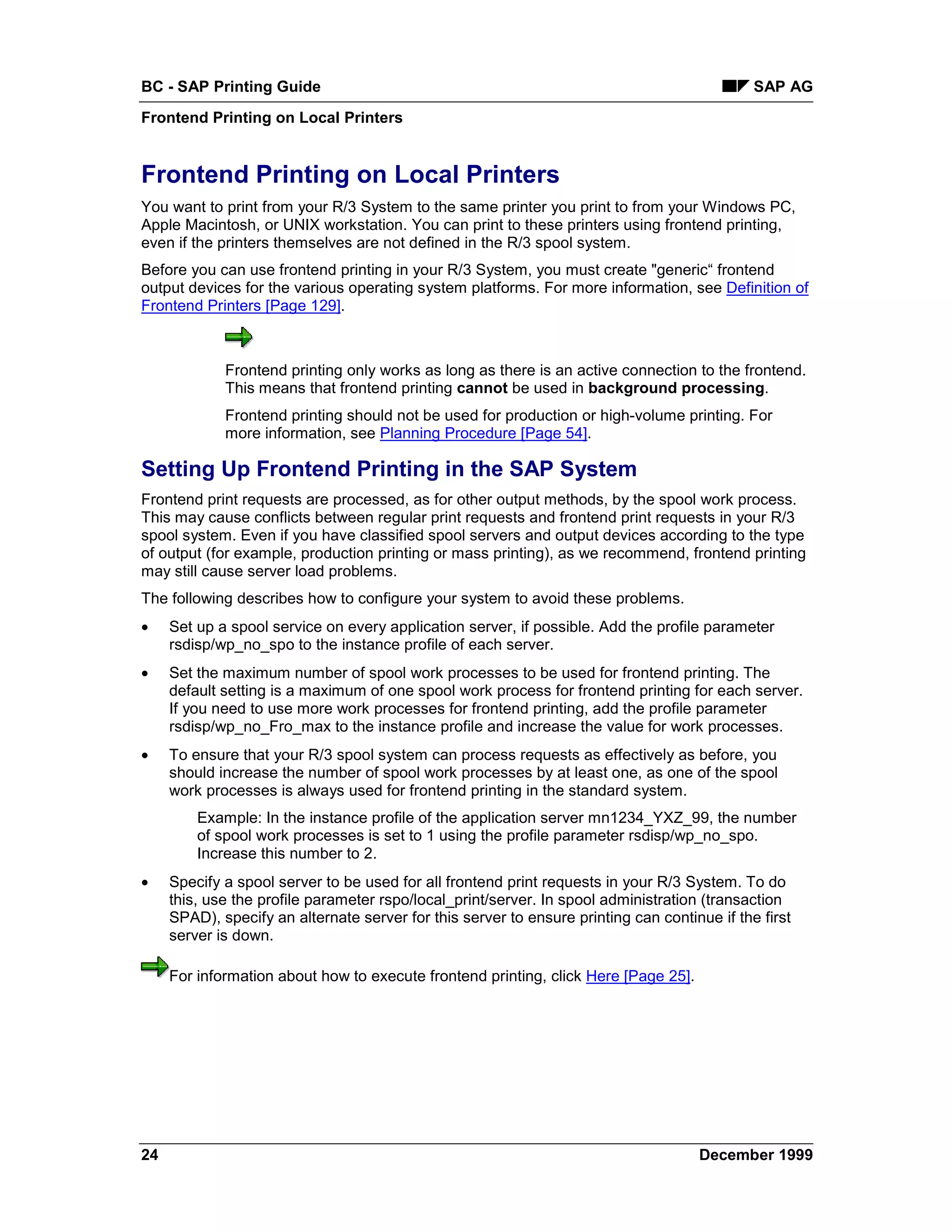 BC - SAP Printing Guide                                                                       SAP AG
Frontend Printing on Local Printers


Frontend Printing on Local Printers
You want to print from your R/3 System to the same printer you print to from your Windows PC,
Apple Macintosh, or UNIX workstation. You can print to these printers using frontend printing,
even if the printers themselves are not defined in the R/3 spool system.
Before you can use frontend printing in your R/3 System, you must create "generic“ frontend
output devices for the various operating system platforms. For more information, see Definition of
Frontend Printers [Page 129].



             Frontend printing only works as long as there is an active connection to the frontend.
             This means that frontend printing cannot be used in background processing.
             Frontend printing should not be used for production or high-volume printing. For
             more information, see Planning Procedure [Page 54].

Setting Up Frontend Printing in the SAP System
Frontend print requests are processed, as for other output methods, by the spool work process.
This may cause conflicts between regular print requests and frontend print requests in your R/3
spool system. Even if you have classified spool servers and output devices according to the type
of output (for example, production printing or mass printing), as we recommend, frontend printing
may still cause server load problems.
The following describes how to configure your system to avoid these problems.
•    Set up a spool service on every application server, if possible. Add the profile parameter
     rsdisp/wp_no_spo to the instance profile of each server.
•    Set the maximum number of spool work processes to be used for frontend printing. The
     default setting is a maximum of one spool work process for frontend printing for each server.
     If you need to use more work processes for frontend printing, add the profile parameter
     rsdisp/wp_no_Fro_max to the instance profile and increase the value for work processes.
•    To ensure that your R/3 spool system can process requests as effectively as before, you
     should increase the number of spool work processes by at least one, as one of the spool
     work processes is always used for frontend printing in the standard system.
         Example: In the instance profile of the application server mn1234_YXZ_99, the number
         of spool work processes is set to 1 using the profile parameter rsdisp/wp_no_spo.
         Increase this number to 2.
•    Specify a spool server to be used for all frontend print requests in your R/3 System. To do
     this, use the profile parameter rspo/local_print/server. In spool administration (transaction
     SPAD), specify an alternate server for this server to ensure printing can continue if the first
     server is down.

     For information about how to execute frontend printing, click Here [Page 25].




24                                                                                   December 1999
 