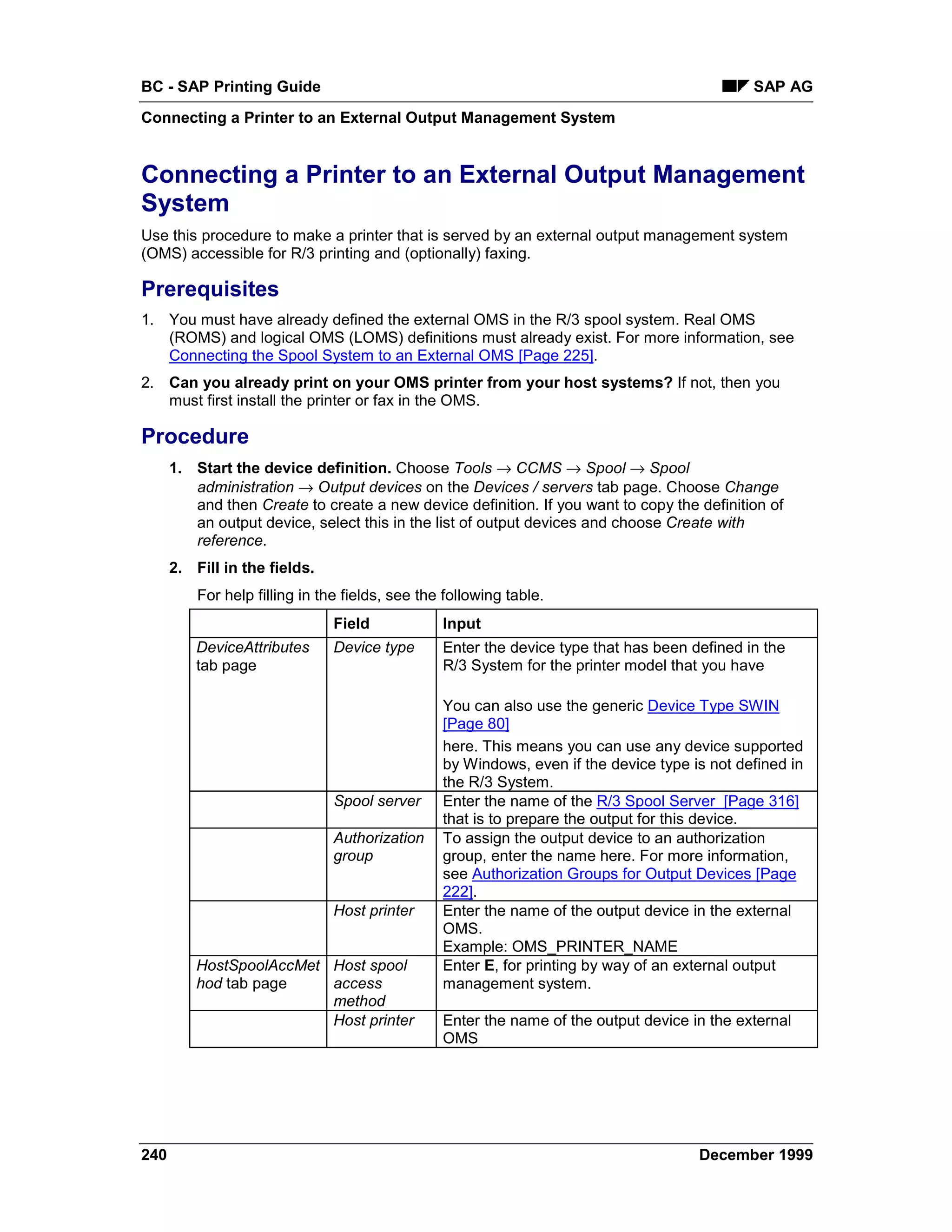 BC - SAP Printing Guide                                                                       SAP AG
Connecting a Printer to an External Output Management System


Connecting a Printer to an External Output Management
System
Use this procedure to make a printer that is served by an external output management system
(OMS) accessible for R/3 printing and (optionally) faxing.

Prerequisites
1. You must have already defined the external OMS in the R/3 spool system. Real OMS
   (ROMS) and logical OMS (LOMS) definitions must already exist. For more information, see
   Connecting the Spool System to an External OMS [Page 225].
2. Can you already print on your OMS printer from your host systems? If not, then you
   must first install the printer or fax in the OMS.

Procedure
      1. Start the device definition. Choose Tools → CCMS → Spool → Spool
         administration → Output devices on the Devices / servers tab page. Choose Change
         and then Create to create a new device definition. If you want to copy the definition of
         an output device, select this in the list of output devices and choose Create with
         reference.
      2. Fill in the fields.
          For help filling in the fields, see the following table.
                                Field            Input
          DeviceAttributes      Device type      Enter the device type that has been defined in the
          tab page                               R/3 System for the printer model that you have

                                                 You can also use the generic Device Type SWIN
                                                 [Page 80]
                                                 here. This means you can use any device supported
                                                 by Windows, even if the device type is not defined in
                                                 the R/3 System.
                                Spool server     Enter the name of the R/3 Spool Server [Page 316]
                                                 that is to prepare the output for this device.
                                Authorization    To assign the output device to an authorization
                                group            group, enter the name here. For more information,
                                                 see Authorization Groups for Output Devices [Page
                                                 222].
                                Host printer     Enter the name of the output device in the external
                                                 OMS.
                                                 Example: OMS_PRINTER_NAME
          HostSpoolAccMet Host spool             Enter E, for printing by way of an external output
          hod tab page    access                 management system.
                          method
                          Host printer           Enter the name of the output device in the external
                                                 OMS




240                                                                                   December 1999
 