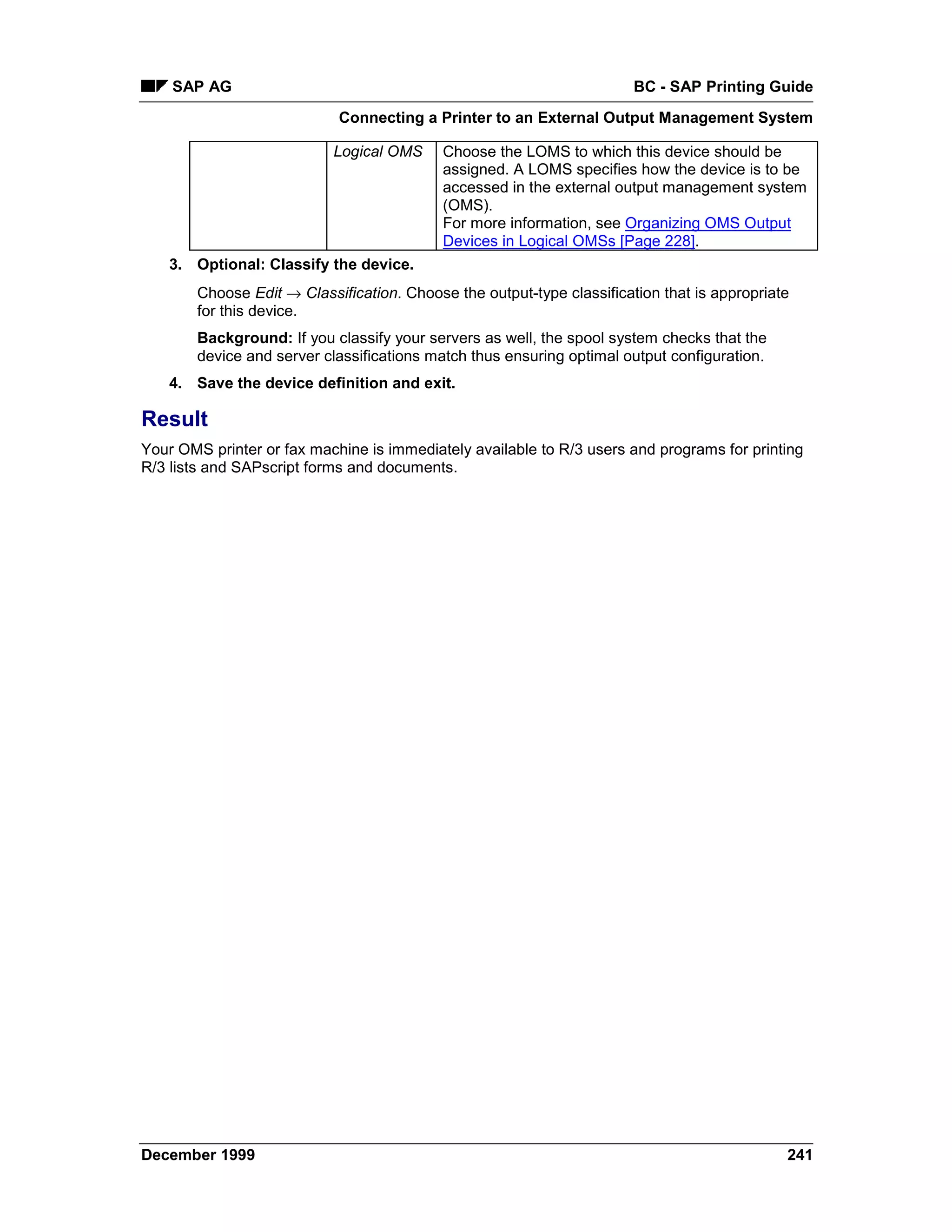 SAP AG                                                              BC - SAP Printing Guide
                            Connecting a Printer to an External Output Management System

                            Logical OMS     Choose the LOMS to which this device should be
                                            assigned. A LOMS specifies how the device is to be
                                            accessed in the external output management system
                                            (OMS).
                                            For more information, see Organizing OMS Output
                                            Devices in Logical OMSs [Page 228].
    3. Optional: Classify the device.
        Choose Edit → Classification. Choose the output-type classification that is appropriate
        for this device.
        Background: If you classify your servers as well, the spool system checks that the
        device and server classifications match thus ensuring optimal output configuration.
    4. Save the device definition and exit.

Result
Your OMS printer or fax machine is immediately available to R/3 users and programs for printing
R/3 lists and SAPscript forms and documents.




December 1999                                                                                 241
 