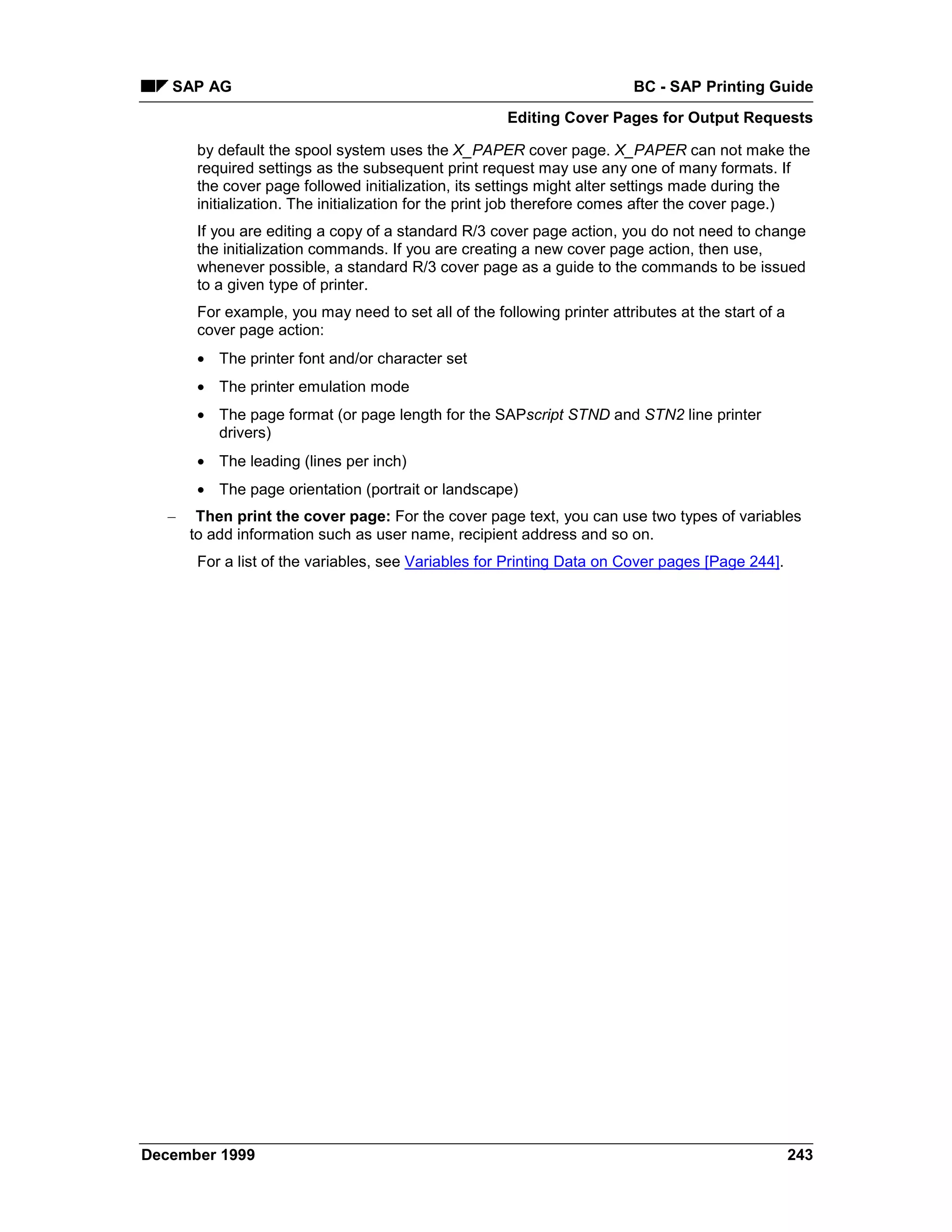 SAP AG                                                                 BC - SAP Printing Guide
                                                       Editing Cover Pages for Output Requests

        by default the spool system uses the X_PAPER cover page. X_PAPER can not make the
        required settings as the subsequent print request may use any one of many formats. If
        the cover page followed initialization, its settings might alter settings made during the
        initialization. The initialization for the print job therefore comes after the cover page.)
        If you are editing a copy of a standard R/3 cover page action, you do not need to change
        the initialization commands. If you are creating a new cover page action, then use,
        whenever possible, a standard R/3 cover page as a guide to the commands to be issued
        to a given type of printer.
        For example, you may need to set all of the following printer attributes at the start of a
        cover page action:
        • The printer font and/or character set
        • The printer emulation mode
        • The page format (or page length for the SAPscript STND and STN2 line printer
          drivers)
        • The leading (lines per inch)
        • The page orientation (portrait or landscape)
   –    Then print the cover page: For the cover page text, you can use two types of variables
       to add information such as user name, recipient address and so on.
        For a list of the variables, see Variables for Printing Data on Cover pages [Page 244].




December 1999                                                                                        243
 