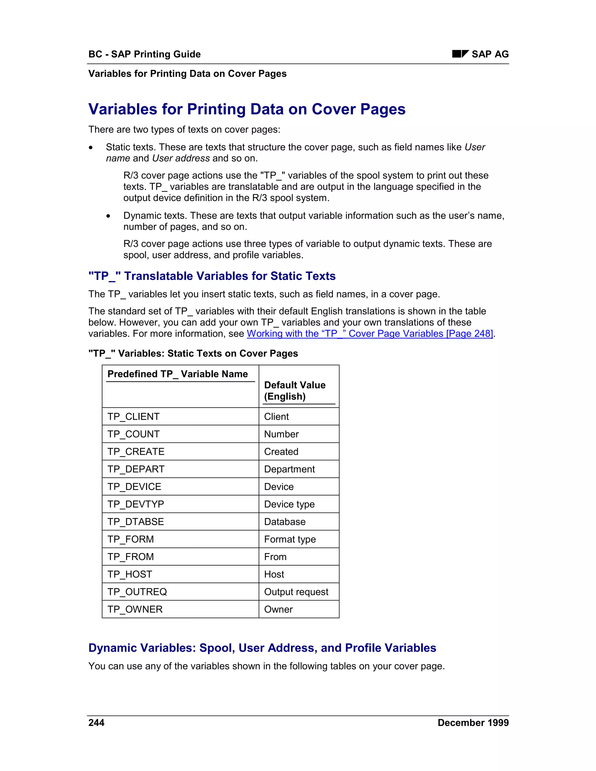 BC - SAP Printing Guide                                                                     SAP AG
Variables for Printing Data on Cover Pages


Variables for Printing Data on Cover Pages
There are two types of texts on cover pages:
•     Static texts. These are texts that structure the cover page, such as field names like User
      name and User address and so on.
          R/3 cover page actions use the "TP_" variables of the spool system to print out these
          texts. TP_ variables are translatable and are output in the language specified in the
          output device definition in the R/3 spool system.
      •   Dynamic texts. These are texts that output variable information such as the user’s name,
          number of pages, and so on.
          R/3 cover page actions use three types of variable to output dynamic texts. These are
          spool, user address, and profile variables.

"TP_" Translatable Variables for Static Texts
The TP_ variables let you insert static texts, such as field names, in a cover page.
The standard set of TP_ variables with their default English translations is shown in the table
below. However, you can add your own TP_ variables and your own translations of these
variables. For more information, see Working with the “TP_” Cover Page Variables [Page 248].

"TP_" Variables: Static Texts on Cover Pages

      Predefined TP_ Variable Name
                                           Default Value
                                           (English)

      TP_CLIENT                            Client
      TP_COUNT                             Number
      TP_CREATE                            Created
      TP_DEPART                            Department
      TP_DEVICE                            Device
      TP_DEVTYP                            Device type
      TP_DTABSE                            Database
      TP_FORM                              Format type
      TP_FROM                              From
      TP_HOST                              Host
      TP_OUTREQ                            Output request
      TP_OWNER                             Owner



Dynamic Variables: Spool, User Address, and Profile Variables
You can use any of the variables shown in the following tables on your cover page.




244                                                                                 December 1999
 