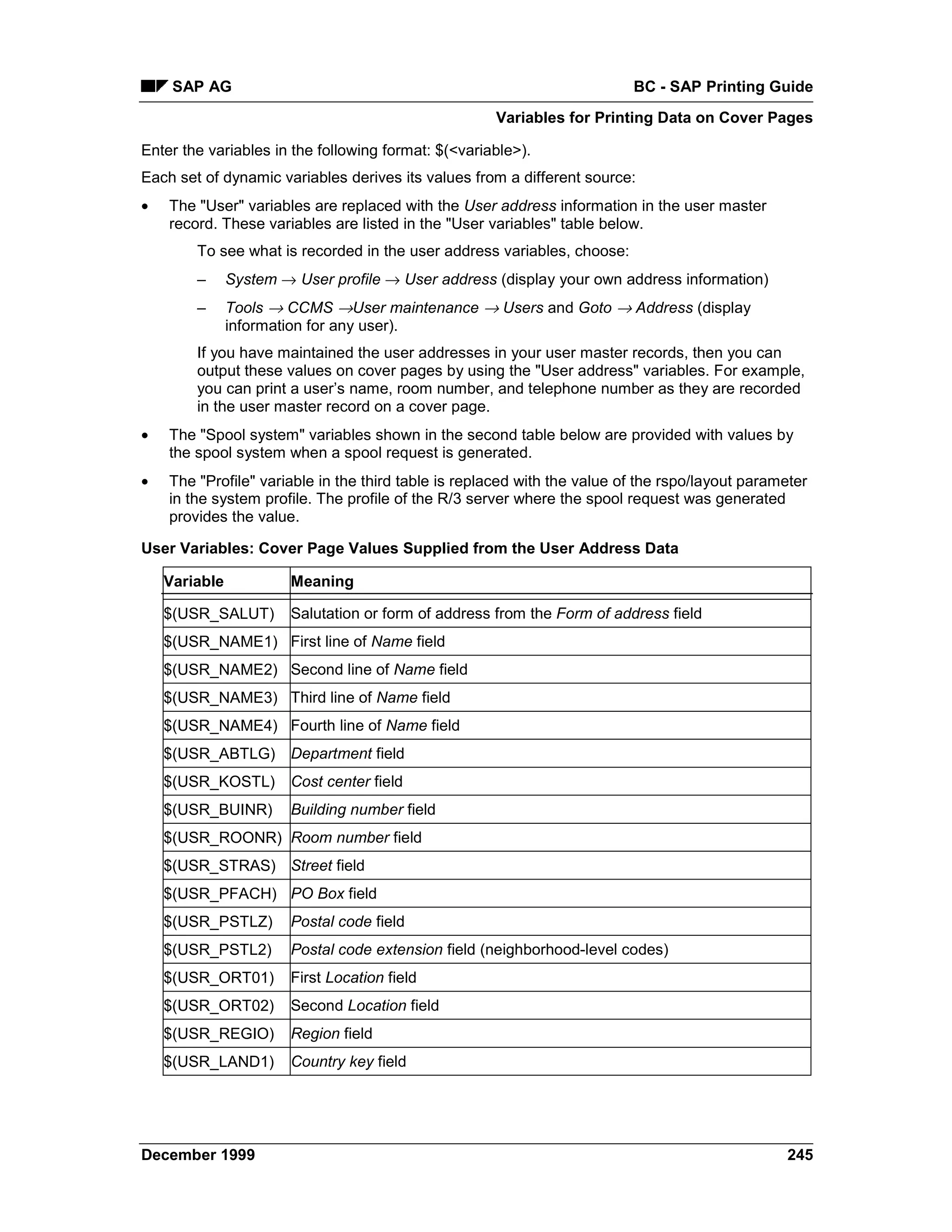 SAP AG                                                               BC - SAP Printing Guide
                                                     Variables for Printing Data on Cover Pages

Enter the variables in the following format: $(<variable>).
Each set of dynamic variables derives its values from a different source:
•   The "User" variables are replaced with the User address information in the user master
    record. These variables are listed in the "User variables" table below.
        To see what is recorded in the user address variables, choose:
        –      System → User profile → User address (display your own address information)
        –      Tools → CCMS →User maintenance → Users and Goto → Address (display
               information for any user).
        If you have maintained the user addresses in your user master records, then you can
        output these values on cover pages by using the "User address" variables. For example,
        you can print a user’s name, room number, and telephone number as they are recorded
        in the user master record on a cover page.
•   The "Spool system" variables shown in the second table below are provided with values by
    the spool system when a spool request is generated.
•   The "Profile" variable in the third table is replaced with the value of the rspo/layout parameter
    in the system profile. The profile of the R/3 server where the spool request was generated
    provides the value.

User Variables: Cover Page Values Supplied from the User Address Data

    Variable            Meaning

    $(USR_SALUT)        Salutation or form of address from the Form of address field
    $(USR_NAME1) First line of Name field
    $(USR_NAME2) Second line of Name field
    $(USR_NAME3) Third line of Name field
    $(USR_NAME4) Fourth line of Name field
    $(USR_ABTLG)        Department field
    $(USR_KOSTL)        Cost center field
    $(USR_BUINR)        Building number field
    $(USR_ROONR) Room number field
    $(USR_STRAS) Street field
    $(USR_PFACH) PO Box field
    $(USR_PSTLZ)        Postal code field
    $(USR_PSTL2)        Postal code extension field (neighborhood-level codes)
    $(USR_ORT01)        First Location field
    $(USR_ORT02)        Second Location field
    $(USR_REGIO)        Region field
    $(USR_LAND1)        Country key field




December 1999                                                                                    245
 