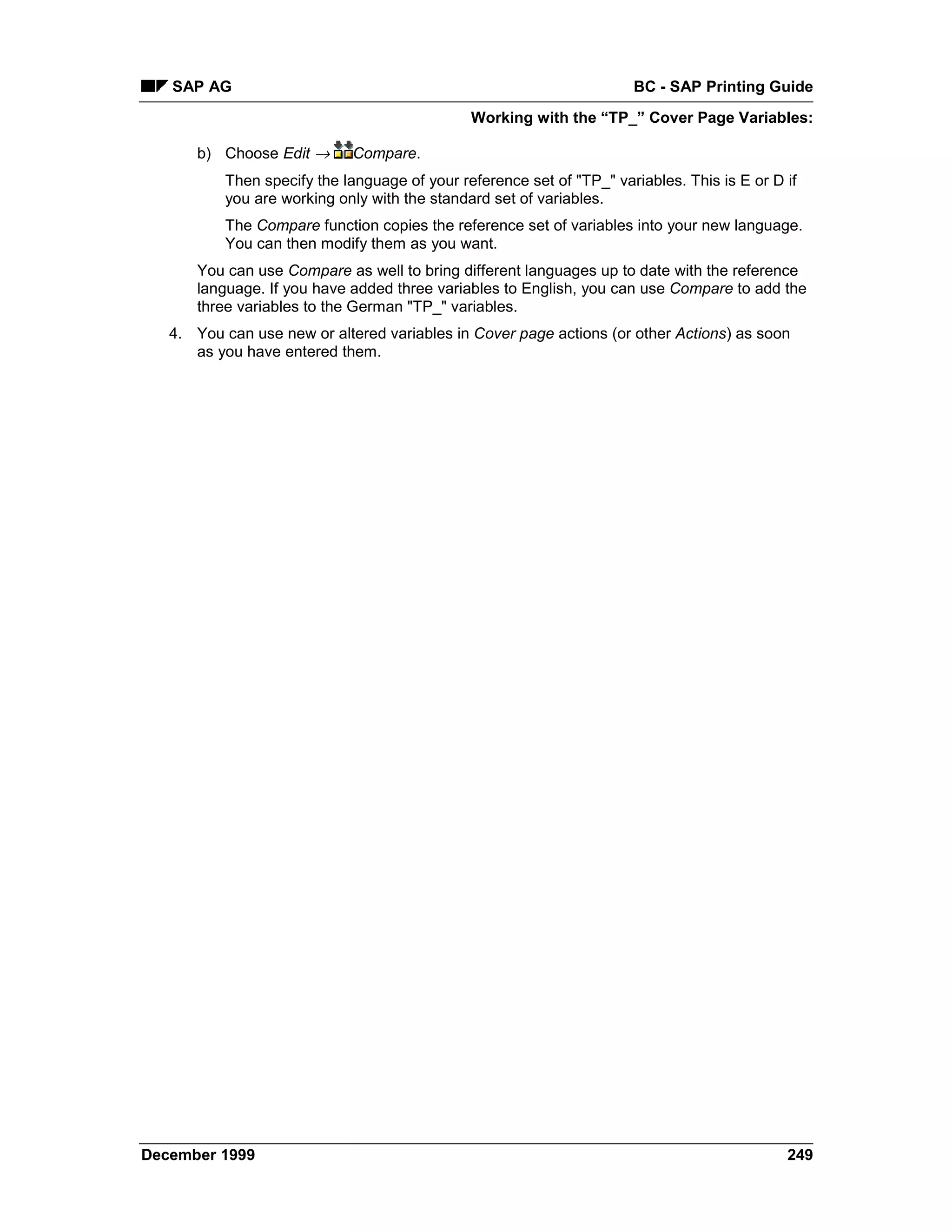 SAP AG                                                             BC - SAP Printing Guide
                                              Working with the “TP_” Cover Page Variables:

      b) Choose Edit →      Compare.
          Then specify the language of your reference set of "TP_" variables. This is E or D if
          you are working only with the standard set of variables.
          The Compare function copies the reference set of variables into your new language.
          You can then modify them as you want.
      You can use Compare as well to bring different languages up to date with the reference
      language. If you have added three variables to English, you can use Compare to add the
      three variables to the German "TP_" variables.
   4. You can use new or altered variables in Cover page actions (or other Actions) as soon
      as you have entered them.




December 1999                                                                                249
 