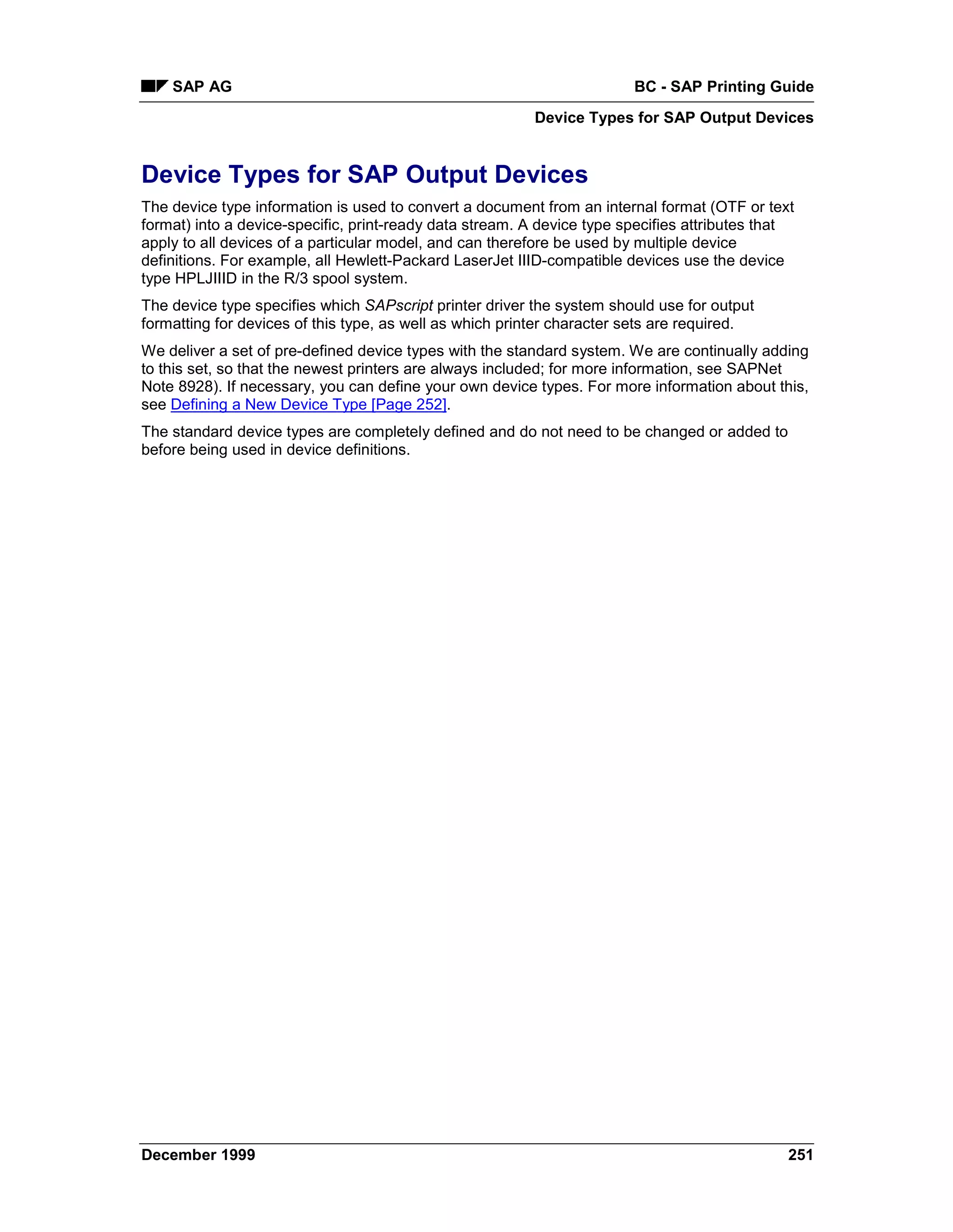 SAP AG                                                              BC - SAP Printing Guide
                                                         Device Types for SAP Output Devices


Device Types for SAP Output Devices
The device type information is used to convert a document from an internal format (OTF or text
format) into a device-specific, print-ready data stream. A device type specifies attributes that
apply to all devices of a particular model, and can therefore be used by multiple device
definitions. For example, all Hewlett-Packard LaserJet IIID-compatible devices use the device
type HPLJIIID in the R/3 spool system.
The device type specifies which SAPscript printer driver the system should use for output
formatting for devices of this type, as well as which printer character sets are required.
We deliver a set of pre-defined device types with the standard system. We are continually adding
to this set, so that the newest printers are always included; for more information, see SAPNet
Note 8928). If necessary, you can define your own device types. For more information about this,
see Defining a New Device Type [Page 252].
The standard device types are completely defined and do not need to be changed or added to
before being used in device definitions.




December 1999                                                                                  251
 