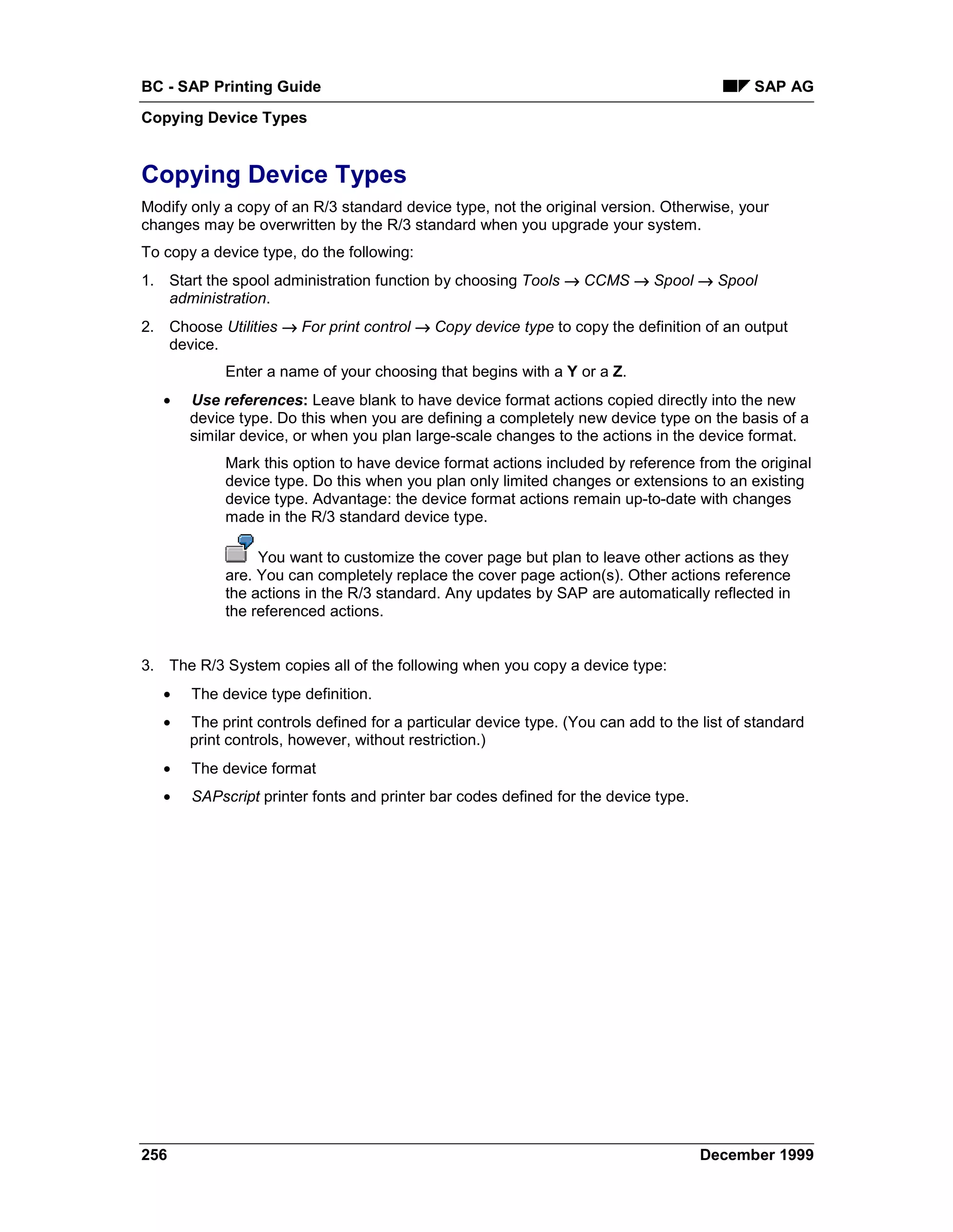 BC - SAP Printing Guide                                                                     SAP AG
Copying Device Types


Copying Device Types
Modify only a copy of an R/3 standard device type, not the original version. Otherwise, your
changes may be overwritten by the R/3 standard when you upgrade your system.
To copy a device type, do the following:
1. Start the spool administration function by choosing Tools → CCMS → Spool → Spool
   administration.
2. Choose Utilities → For print control → Copy device type to copy the definition of an output
   device.
            Enter a name of your choosing that begins with a Y or a Z.
   •   Use references: Leave blank to have device format actions copied directly into the new
       device type. Do this when you are defining a completely new device type on the basis of a
       similar device, or when you plan large-scale changes to the actions in the device format.
            Mark this option to have device format actions included by reference from the original
            device type. Do this when you plan only limited changes or extensions to an existing
            device type. Advantage: the device format actions remain up-to-date with changes
            made in the R/3 standard device type.

                 You want to customize the cover page but plan to leave other actions as they
            are. You can completely replace the cover page action(s). Other actions reference
            the actions in the R/3 standard. Any updates by SAP are automatically reflected in
            the referenced actions.


3. The R/3 System copies all of the following when you copy a device type:
   •   The device type definition.
   •   The print controls defined for a particular device type. (You can add to the list of standard
       print controls, however, without restriction.)
   •   The device format
   •   SAPscript printer fonts and printer bar codes defined for the device type.




256                                                                                 December 1999
 