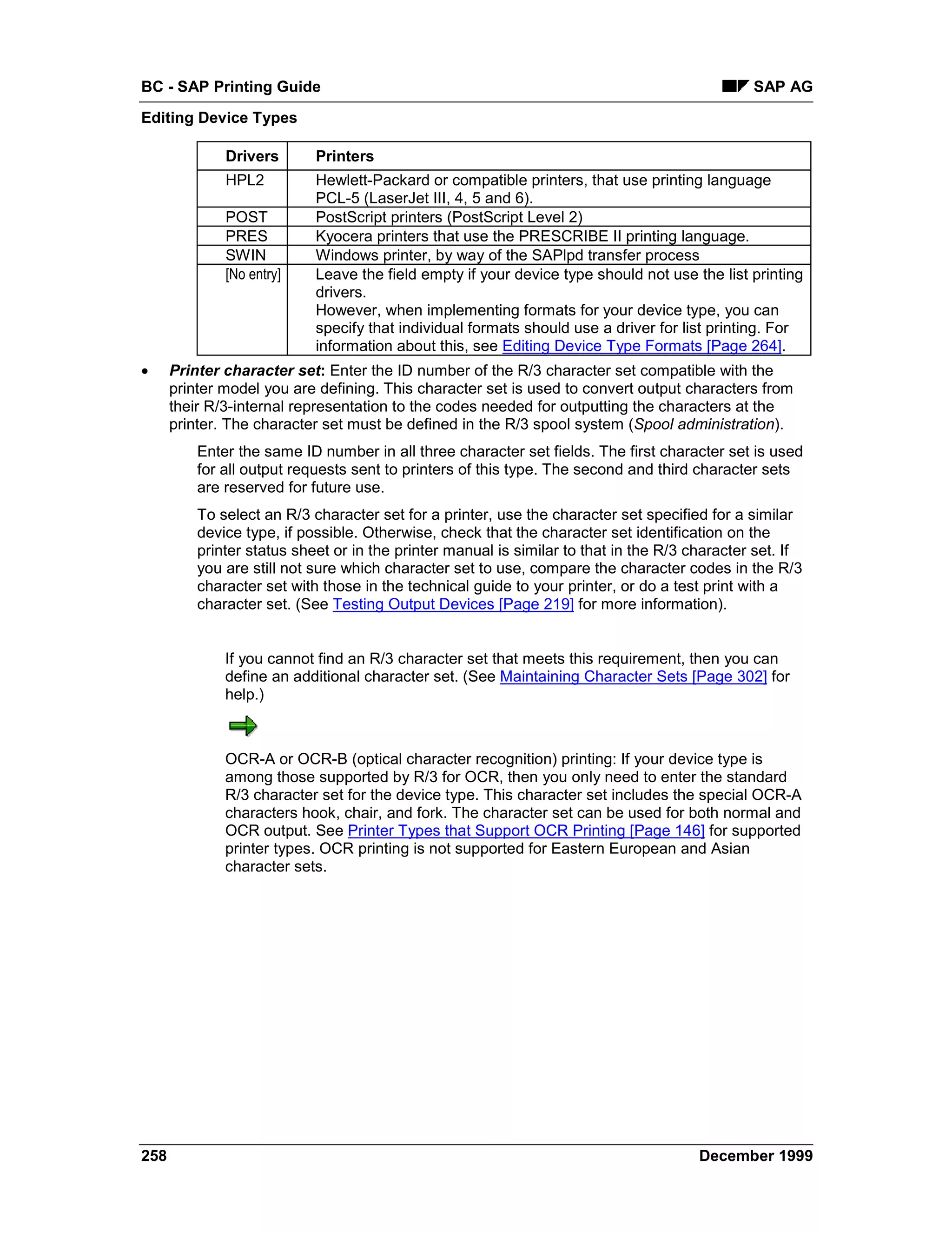 BC - SAP Printing Guide                                                                        SAP AG
Editing Device Types

              Drivers       Printers
              HPL2          Hewlett-Packard or compatible printers, that use printing language
                            PCL-5 (LaserJet III, 4, 5 and 6).
              POST          PostScript printers (PostScript Level 2)
              PRES          Kyocera printers that use the PRESCRIBE II printing language.
              SWIN          Windows printer, by way of the SAPlpd transfer process
              [No entry]    Leave the field empty if your device type should not use the list printing
                            drivers.
                            However, when implementing formats for your device type, you can
                            specify that individual formats should use a driver for list printing. For
                            information about this, see Editing Device Type Formats [Page 264].
•     Printer character set: Enter the ID number of the R/3 character set compatible with the
      printer model you are defining. This character set is used to convert output characters from
      their R/3-internal representation to the codes needed for outputting the characters at the
      printer. The character set must be defined in the R/3 spool system (Spool administration).
          Enter the same ID number in all three character set fields. The first character set is used
          for all output requests sent to printers of this type. The second and third character sets
          are reserved for future use.
          To select an R/3 character set for a printer, use the character set specified for a similar
          device type, if possible. Otherwise, check that the character set identification on the
          printer status sheet or in the printer manual is similar to that in the R/3 character set. If
          you are still not sure which character set to use, compare the character codes in the R/3
          character set with those in the technical guide to your printer, or do a test print with a
          character set. (See Testing Output Devices [Page 219] for more information).


              If you cannot find an R/3 character set that meets this requirement, then you can
              define an additional character set. (See Maintaining Character Sets [Page 302] for
              help.)



              OCR-A or OCR-B (optical character recognition) printing: If your device type is
              among those supported by R/3 for OCR, then you only need to enter the standard
              R/3 character set for the device type. This character set includes the special OCR-A
              characters hook, chair, and fork. The character set can be used for both normal and
              OCR output. See Printer Types that Support OCR Printing [Page 146] for supported
              printer types. OCR printing is not supported for Eastern European and Asian
              character sets.




258                                                                                    December 1999
 