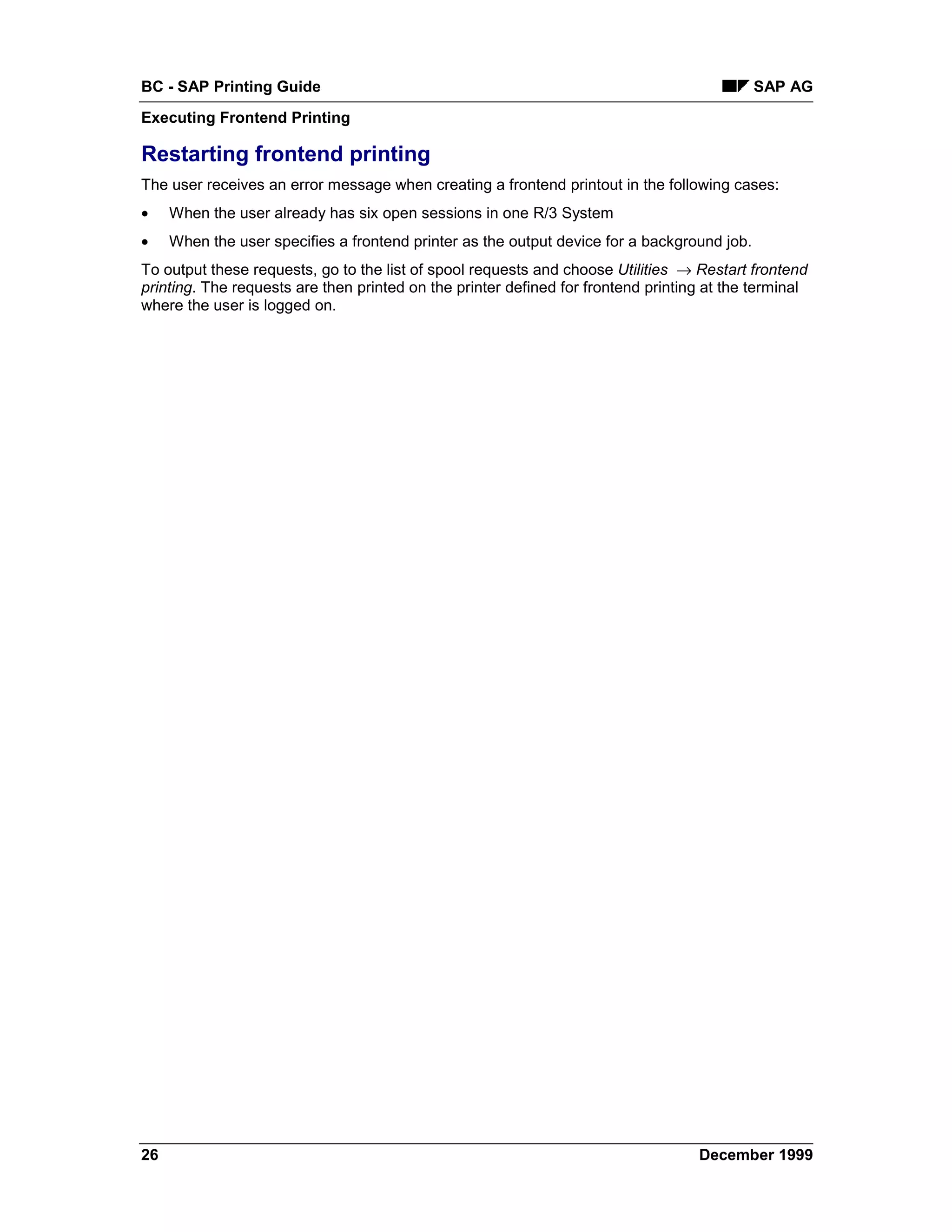 BC - SAP Printing Guide                                                                      SAP AG
Executing Frontend Printing

Restarting frontend printing
The user receives an error message when creating a frontend printout in the following cases:
•    When the user already has six open sessions in one R/3 System
•    When the user specifies a frontend printer as the output device for a background job.
To output these requests, go to the list of spool requests and choose Utilities → Restart frontend
printing. The requests are then printed on the printer defined for frontend printing at the terminal
where the user is logged on.




26                                                                                 December 1999
 