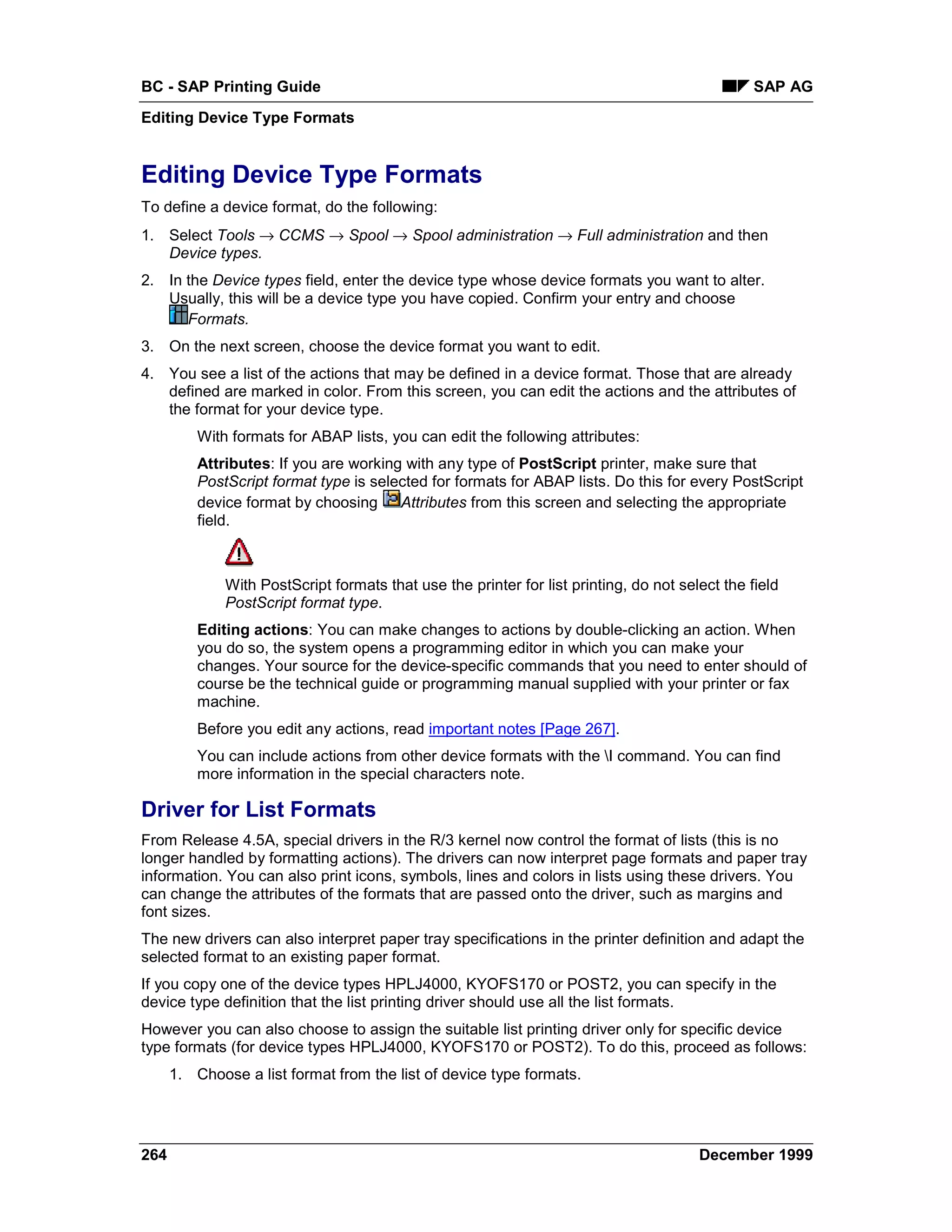 BC - SAP Printing Guide                                                                          SAP AG
Editing Device Type Formats


Editing Device Type Formats
To define a device format, do the following:
1. Select Tools → CCMS → Spool → Spool administration → Full administration and then
   Device types.
2. In the Device types field, enter the device type whose device formats you want to alter.
   Usually, this will be a device type you have copied. Confirm your entry and choose
      Formats.
3. On the next screen, choose the device format you want to edit.
4. You see a list of the actions that may be defined in a device format. Those that are already
   defined are marked in color. From this screen, you can edit the actions and the attributes of
   the format for your device type.
          With formats for ABAP lists, you can edit the following attributes:
          Attributes: If you are working with any type of PostScript printer, make sure that
          PostScript format type is selected for formats for ABAP lists. Do this for every PostScript
          device format by choosing Attributes from this screen and selecting the appropriate
          field.



              With PostScript formats that use the printer for list printing, do not select the field
              PostScript format type.
          Editing actions: You can make changes to actions by double-clicking an action. When
          you do so, the system opens a programming editor in which you can make your
          changes. Your source for the device-specific commands that you need to enter should of
          course be the technical guide or programming manual supplied with your printer or fax
          machine.
          Before you edit any actions, read important notes [Page 267].
          You can include actions from other device formats with the I command. You can find
          more information in the special characters note.

Driver for List Formats
From Release 4.5A, special drivers in the R/3 kernel now control the format of lists (this is no
longer handled by formatting actions). The drivers can now interpret page formats and paper tray
information. You can also print icons, symbols, lines and colors in lists using these drivers. You
can change the attributes of the formats that are passed onto the driver, such as margins and
font sizes.
The new drivers can also interpret paper tray specifications in the printer definition and adapt the
selected format to an existing paper format.
If you copy one of the device types HPLJ4000, KYOFS170 or POST2, you can specify in the
device type definition that the list printing driver should use all the list formats.
However you can also choose to assign the suitable list printing driver only for specific device
type formats (for device types HPLJ4000, KYOFS170 or POST2). To do this, proceed as follows:
      1. Choose a list format from the list of device type formats.




264                                                                                     December 1999
 