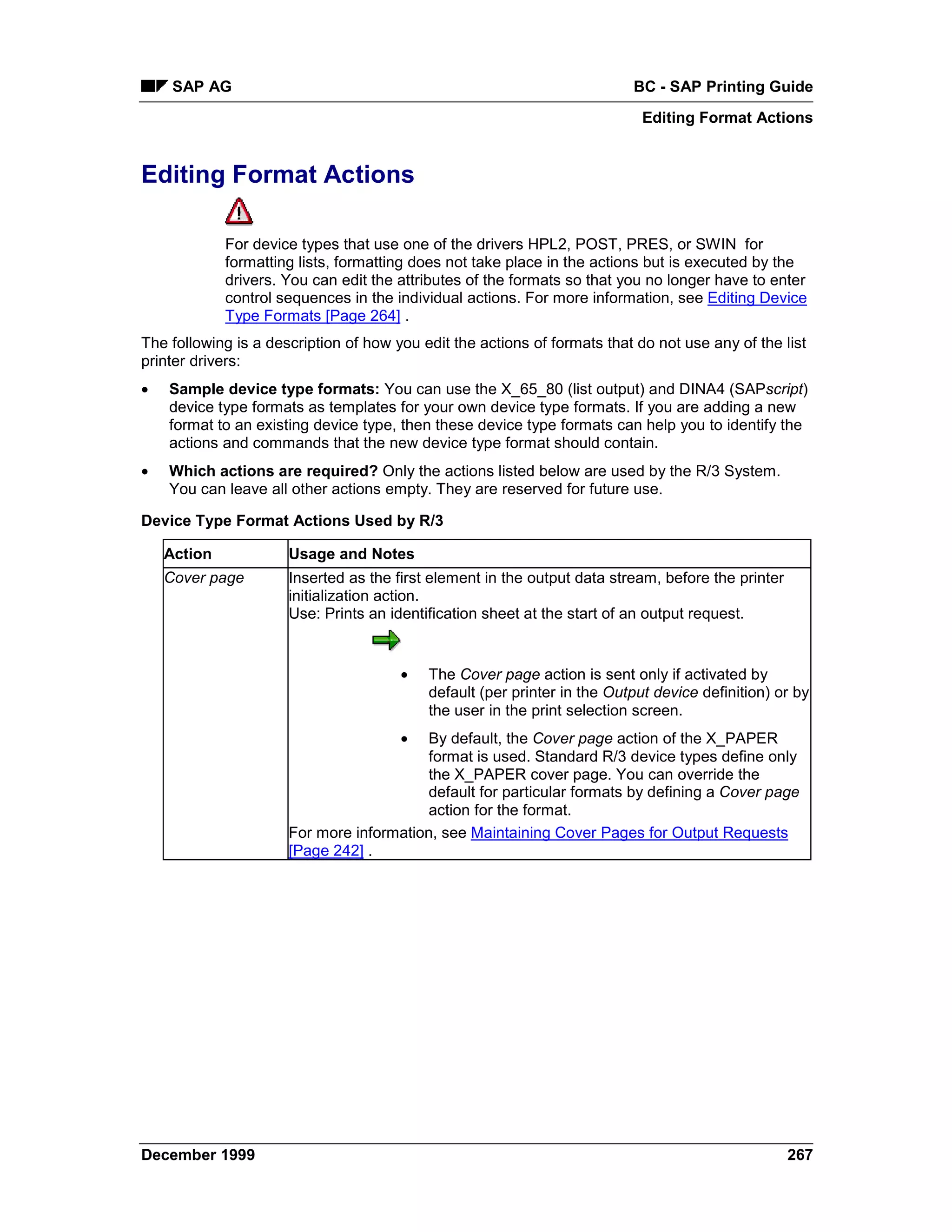 SAP AG                                                               BC - SAP Printing Guide
                                                                            Editing Format Actions


Editing Format Actions

             For device types that use one of the drivers HPL2, POST, PRES, or SWIN for
             formatting lists, formatting does not take place in the actions but is executed by the
             drivers. You can edit the attributes of the formats so that you no longer have to enter
             control sequences in the individual actions. For more information, see Editing Device
             Type Formats [Page 264] .
The following is a description of how you edit the actions of formats that do not use any of the list
printer drivers:
•   Sample device type formats: You can use the X_65_80 (list output) and DINA4 (SAPscript)
    device type formats as templates for your own device type formats. If you are adding a new
    format to an existing device type, then these device type formats can help you to identify the
    actions and commands that the new device type format should contain.
•   Which actions are required? Only the actions listed below are used by the R/3 System.
    You can leave all other actions empty. They are reserved for future use.

Device Type Format Actions Used by R/3

    Action            Usage and Notes
    Cover page        Inserted as the first element in the output data stream, before the printer
                      initialization action.
                      Use: Prints an identification sheet at the start of an output request.


                                       •   The Cover page action is sent only if activated by
                                           default (per printer in the Output device definition) or by
                                           the user in the print selection screen.
                                       • By default, the Cover page action of the X_PAPER
                                         format is used. Standard R/3 device types define only
                                         the X_PAPER cover page. You can override the
                                         default for particular formats by defining a Cover page
                                         action for the format.
                      For more information, see Maintaining Cover Pages for Output Requests
                      [Page 242] .




December 1999                                                                                       267
 