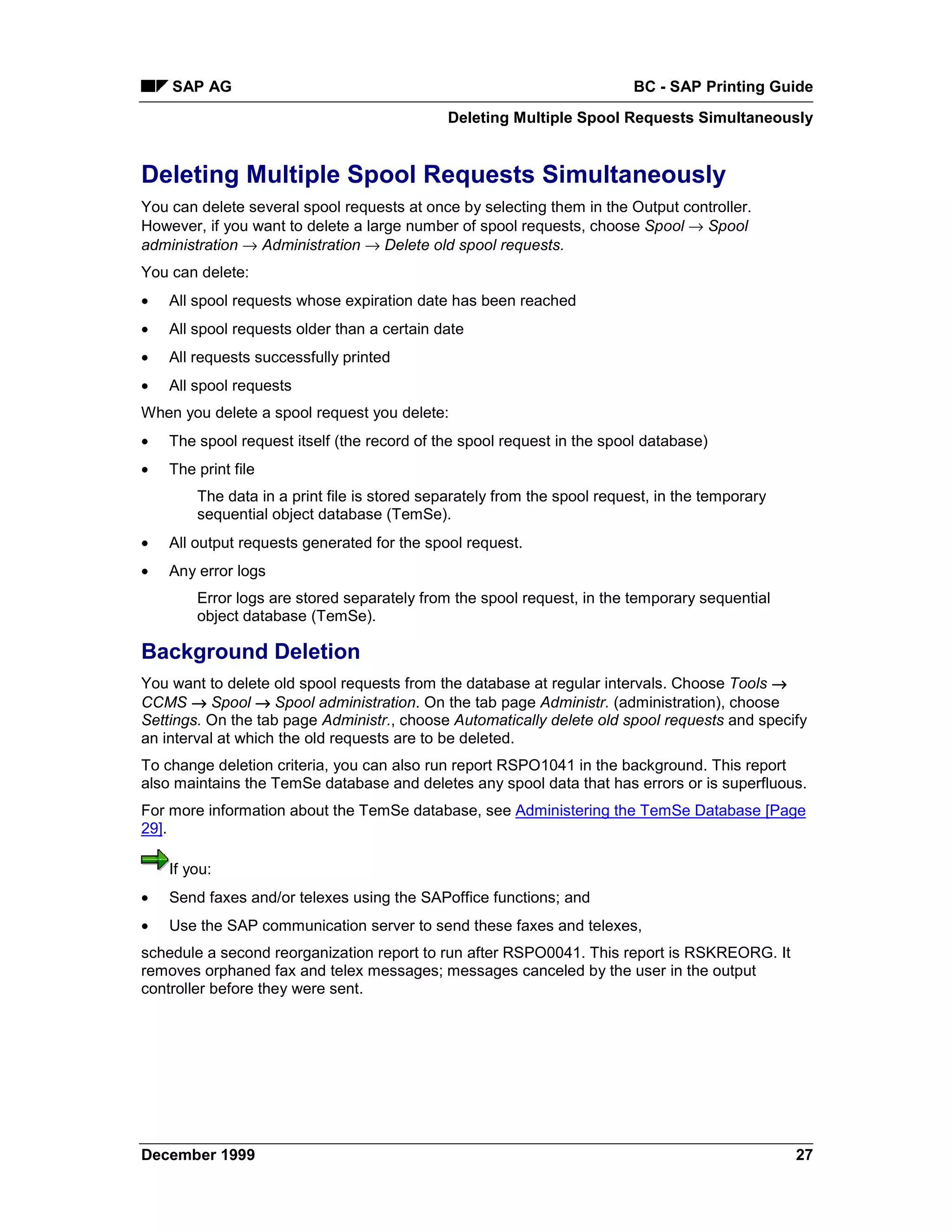 SAP AG                                                               BC - SAP Printing Guide
                                             Deleting Multiple Spool Requests Simultaneously


Deleting Multiple Spool Requests Simultaneously
You can delete several spool requests at once by selecting them in the Output controller.
However, if you want to delete a large number of spool requests, choose Spool → Spool
administration → Administration → Delete old spool requests.
You can delete:
•   All spool requests whose expiration date has been reached
•   All spool requests older than a certain date
•   All requests successfully printed
•   All spool requests
When you delete a spool request you delete:
•   The spool request itself (the record of the spool request in the spool database)
•   The print file
        The data in a print file is stored separately from the spool request, in the temporary
        sequential object database (TemSe).
•   All output requests generated for the spool request.
•   Any error logs
        Error logs are stored separately from the spool request, in the temporary sequential
        object database (TemSe).

Background Deletion
You want to delete old spool requests from the database at regular intervals. Choose Tools →
CCMS → Spool → Spool administration. On the tab page Administr. (administration), choose
Settings. On the tab page Administr., choose Automatically delete old spool requests and specify
an interval at which the old requests are to be deleted.
To change deletion criteria, you can also run report RSPO1041 in the background. This report
also maintains the TemSe database and deletes any spool data that has errors or is superfluous.
For more information about the TemSe database, see Administering the TemSe Database [Page
29].

    If you:
•   Send faxes and/or telexes using the SAPoffice functions; and
•   Use the SAP communication server to send these faxes and telexes,
schedule a second reorganization report to run after RSPO0041. This report is RSKREORG. It
removes orphaned fax and telex messages; messages canceled by the user in the output
controller before they were sent.




December 1999                                                                                    27
 