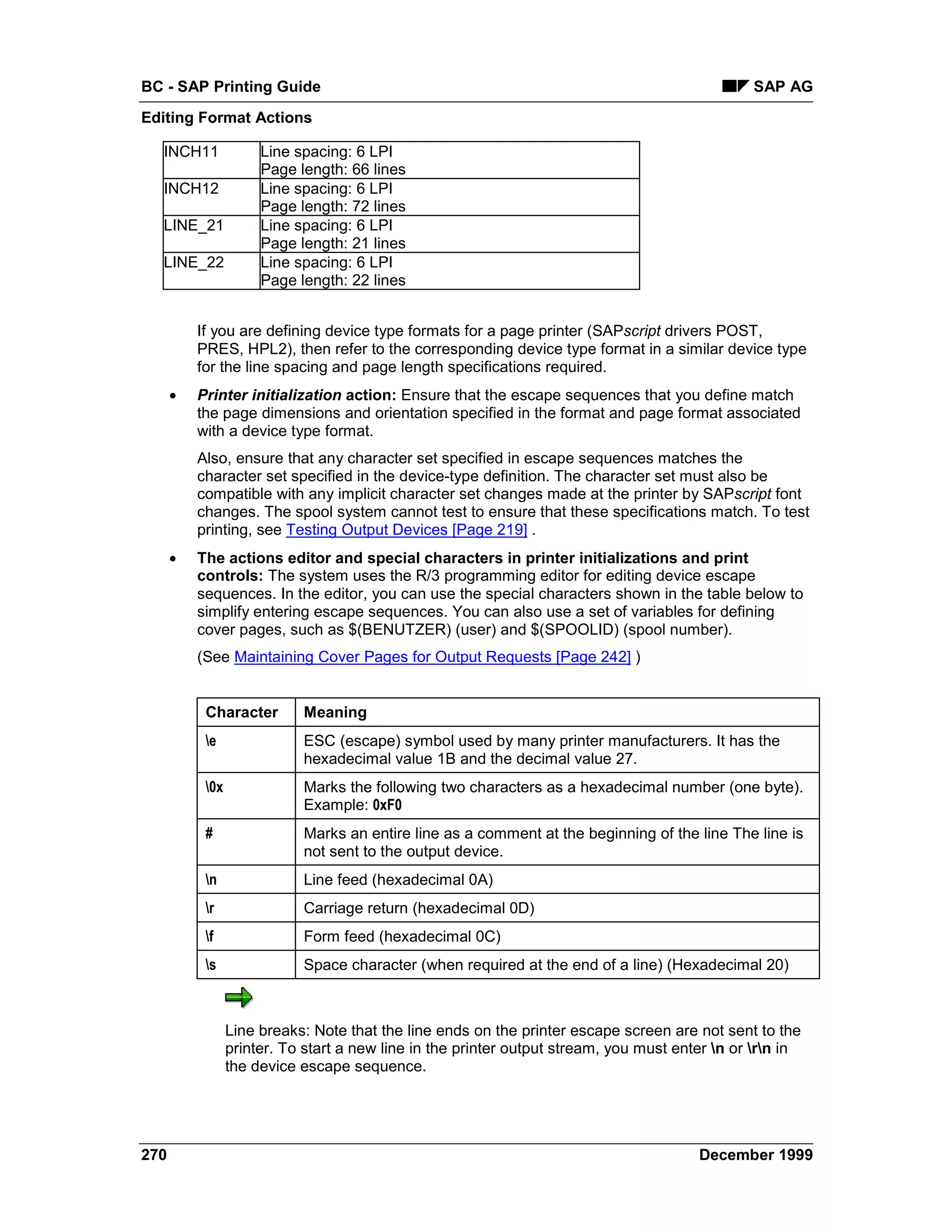 BC - SAP Printing Guide                                                                         SAP AG
Editing Format Actions

  INCH11              Line spacing: 6 LPI
                      Page length: 66 lines
  INCH12              Line spacing: 6 LPI
                      Page length: 72 lines
  LINE_21             Line spacing: 6 LPI
                      Page length: 21 lines
  LINE_22             Line spacing: 6 LPI
                      Page length: 22 lines


          If you are defining device type formats for a page printer (SAPscript drivers POST,
          PRES, HPL2), then refer to the corresponding device type format in a similar device type
          for the line spacing and page length specifications required.
      •   Printer initialization action: Ensure that the escape sequences that you define match
          the page dimensions and orientation specified in the format and page format associated
          with a device type format.
          Also, ensure that any character set specified in escape sequences matches the
          character set specified in the device-type definition. The character set must also be
          compatible with any implicit character set changes made at the printer by SAPscript font
          changes. The spool system cannot test to ensure that these specifications match. To test
          printing, see Testing Output Devices [Page 219] .
      •   The actions editor and special characters in printer initializations and print
          controls: The system uses the R/3 programming editor for editing device escape
          sequences. In the editor, you can use the special characters shown in the table below to
          simplify entering escape sequences. You can also use a set of variables for defining
          cover pages, such as $(BENUTZER) (user) and $(SPOOLID) (spool number).
          (See Maintaining Cover Pages for Output Requests [Page 242] )


           Character        Meaning
           e               ESC (escape) symbol used by many printer manufacturers. It has the
                            hexadecimal value 1B and the decimal value 27.
           0x              Marks the following two characters as a hexadecimal number (one byte).
                            Example: 0xF0
           #                Marks an entire line as a comment at the beginning of the line The line is
                            not sent to the output device.
           n               Line feed (hexadecimal 0A)
           r               Carriage return (hexadecimal 0D)
           f               Form feed (hexadecimal 0C)
           s               Space character (when required at the end of a line) (Hexadecimal 20)



                 Line breaks: Note that the line ends on the printer escape screen are not sent to the
                 printer. To start a new line in the printer output stream, you must enter n or rn in
                 the device escape sequence.




270                                                                                     December 1999
 