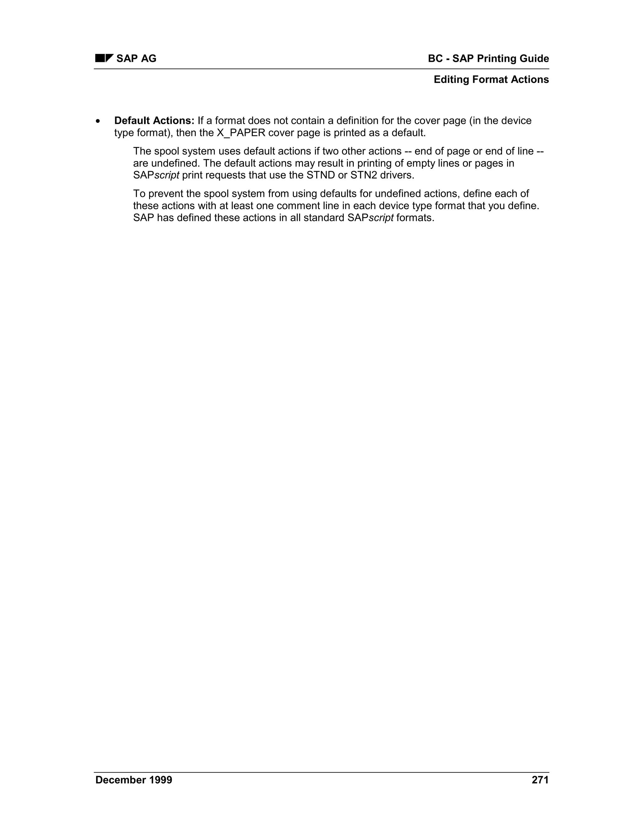 SAP AG                                                               BC - SAP Printing Guide
                                                                          Editing Format Actions


•   Default Actions: If a format does not contain a definition for the cover page (in the device
    type format), then the X_PAPER cover page is printed as a default.
        The spool system uses default actions if two other actions -- end of page or end of line --
        are undefined. The default actions may result in printing of empty lines or pages in
        SAPscript print requests that use the STND or STN2 drivers.
        To prevent the spool system from using defaults for undefined actions, define each of
        these actions with at least one comment line in each device type format that you define.
        SAP has defined these actions in all standard SAPscript formats.




December 1999                                                                                      271
 