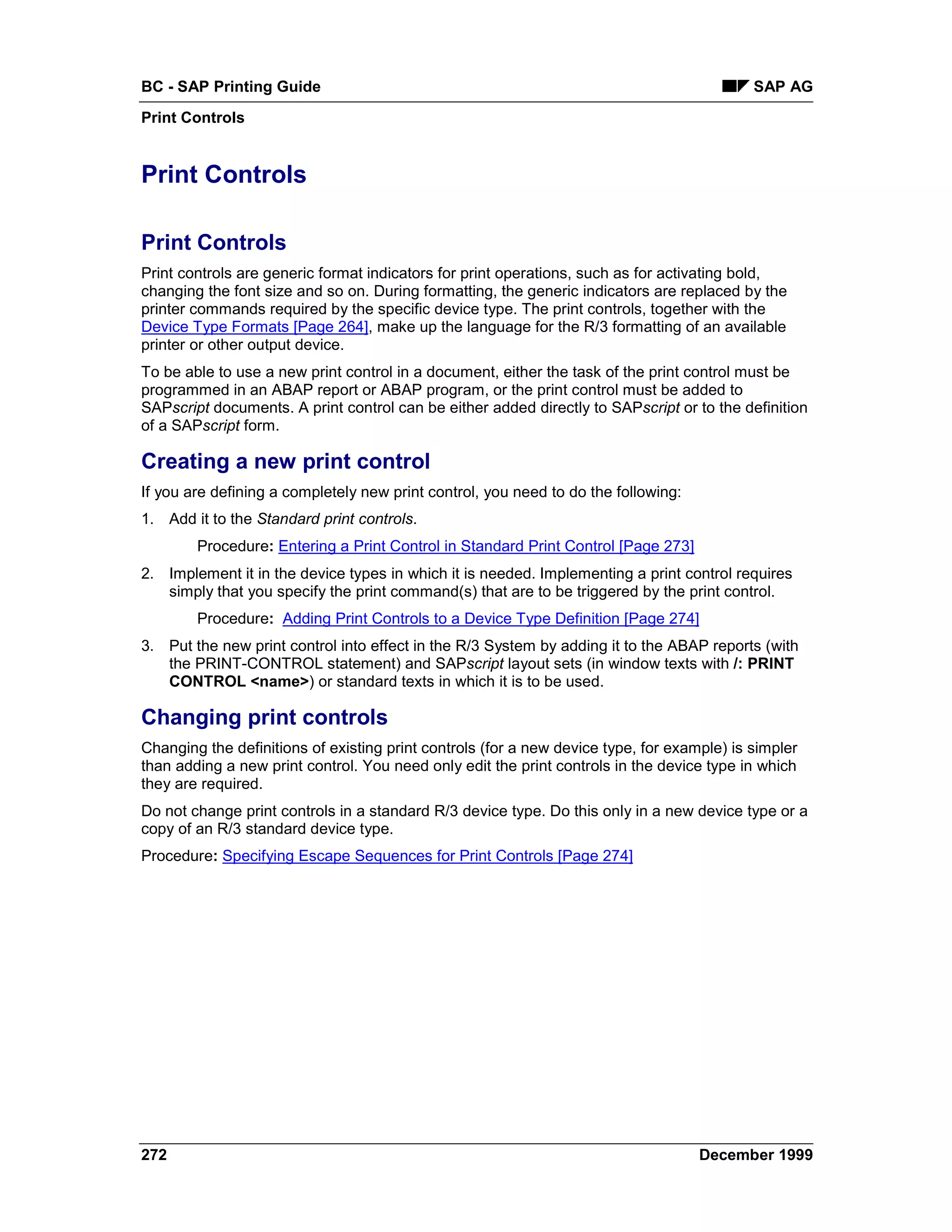 BC - SAP Printing Guide                                                                     SAP AG
Print Controls


Print Controls

Print Controls
Print controls are generic format indicators for print operations, such as for activating bold,
changing the font size and so on. During formatting, the generic indicators are replaced by the
printer commands required by the specific device type. The print controls, together with the
Device Type Formats [Page 264], make up the language for the R/3 formatting of an available
printer or other output device.
To be able to use a new print control in a document, either the task of the print control must be
programmed in an ABAP report or ABAP program, or the print control must be added to
SAPscript documents. A print control can be either added directly to SAPscript or to the definition
of a SAPscript form.

Creating a new print control
If you are defining a completely new print control, you need to do the following:
1. Add it to the Standard print controls.
        Procedure: Entering a Print Control in Standard Print Control [Page 273]
2. Implement it in the device types in which it is needed. Implementing a print control requires
   simply that you specify the print command(s) that are to be triggered by the print control.
        Procedure: Adding Print Controls to a Device Type Definition [Page 274]
3. Put the new print control into effect in the R/3 System by adding it to the ABAP reports (with
   the PRINT-CONTROL statement) and SAPscript layout sets (in window texts with /: PRINT
   CONTROL <name>) or standard texts in which it is to be used.

Changing print controls
Changing the definitions of existing print controls (for a new device type, for example) is simpler
than adding a new print control. You need only edit the print controls in the device type in which
they are required.
Do not change print controls in a standard R/3 device type. Do this only in a new device type or a
copy of an R/3 standard device type.
Procedure: Specifying Escape Sequences for Print Controls [Page 274]




272                                                                                 December 1999
 