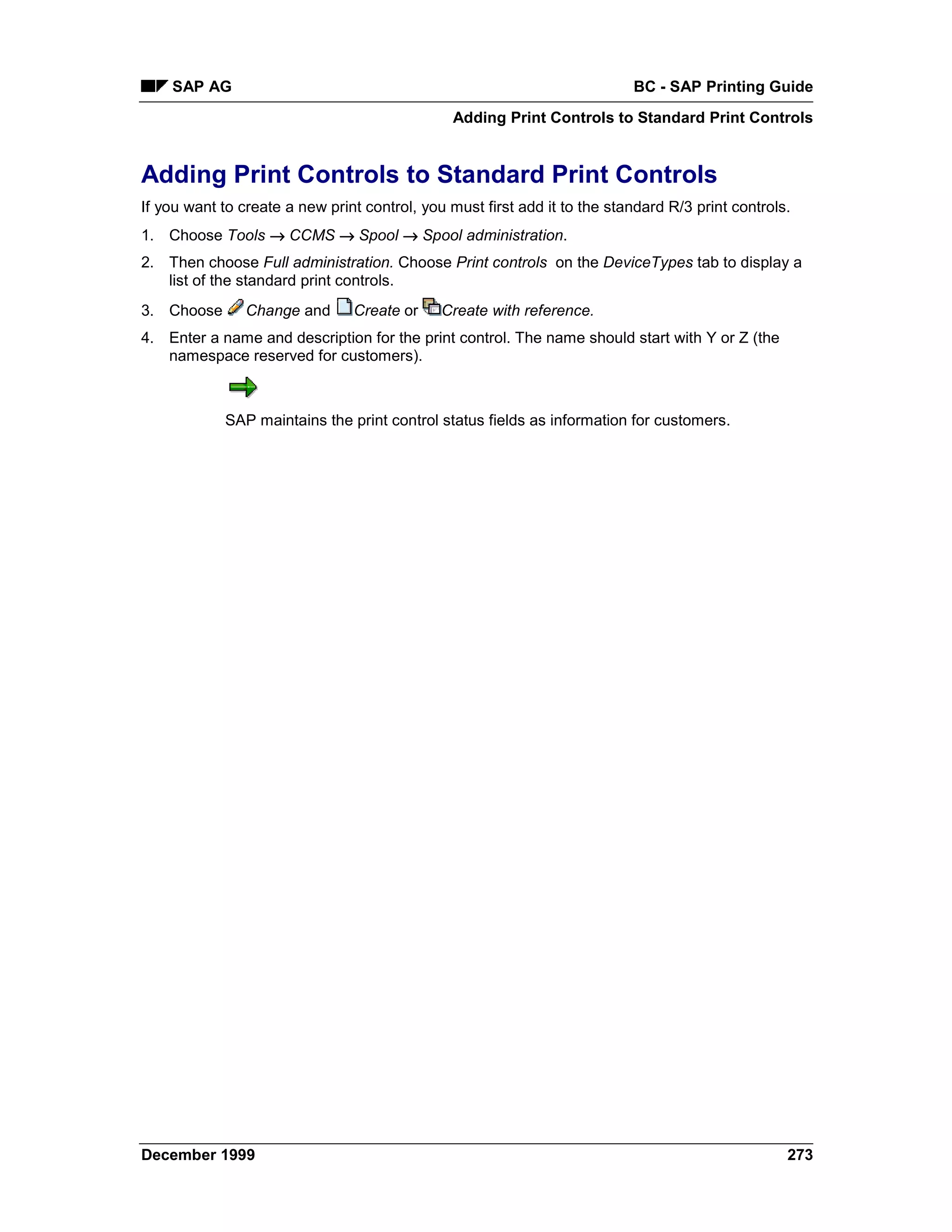 SAP AG                                                                 BC - SAP Printing Guide
                                                Adding Print Controls to Standard Print Controls


Adding Print Controls to Standard Print Controls
If you want to create a new print control, you must first add it to the standard R/3 print controls.
1. Choose Tools → CCMS →=Spool → Spool administration.
2. Then choose Full administration. Choose Print controls on the DeviceTypes tab to display a
   list of the standard print controls.
3. Choose       Change and      Create or     Create with reference.
4. Enter a name and description for the print control. The name should start with Y or Z (the
   namespace reserved for customers).



            SAP maintains the print control status fields as information for customers.




December 1999                                                                                      273
 
