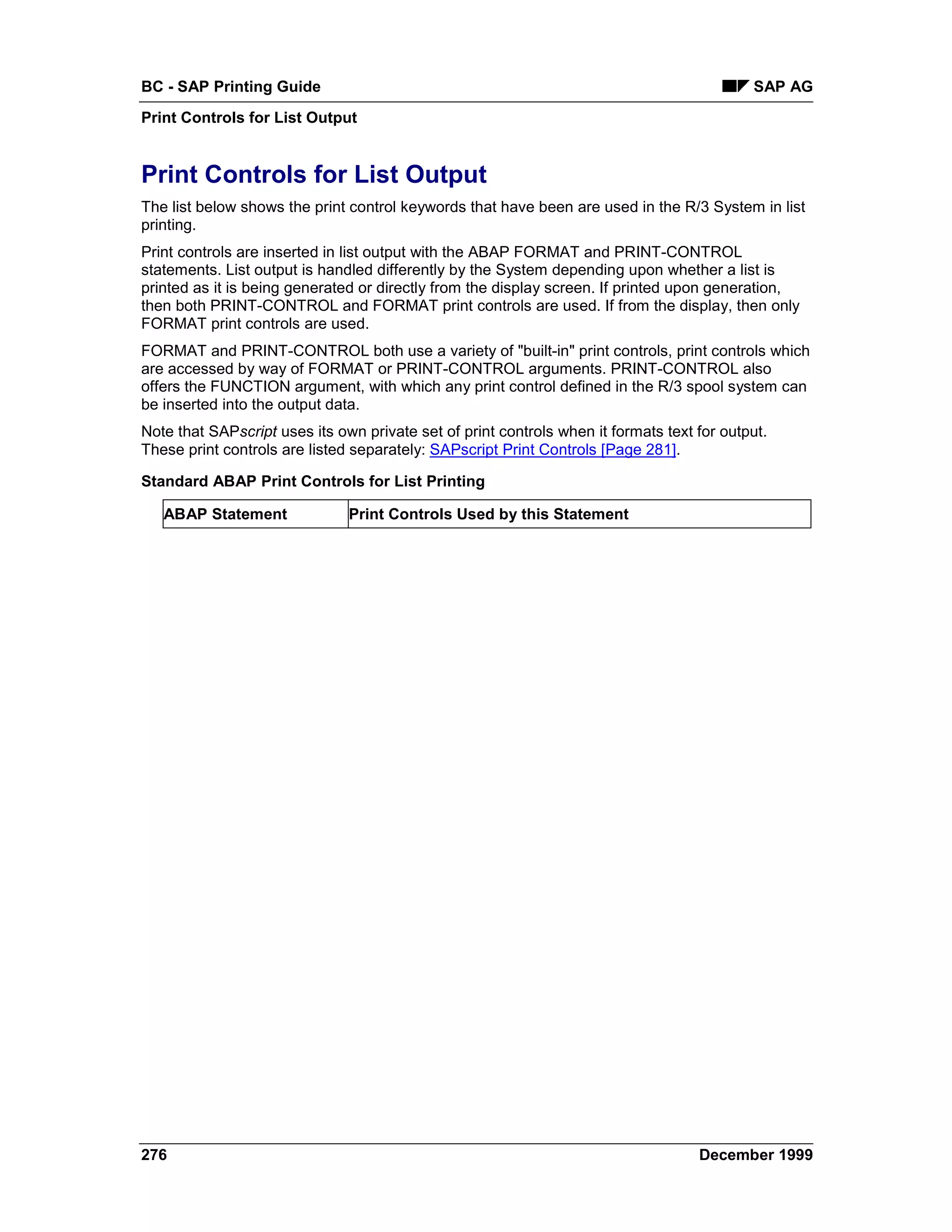 BC - SAP Printing Guide                                                                     SAP AG
Print Controls for List Output


Print Controls for List Output
The list below shows the print control keywords that have been are used in the R/3 System in list
printing.
Print controls are inserted in list output with the ABAP FORMAT and PRINT-CONTROL
statements. List output is handled differently by the System depending upon whether a list is
printed as it is being generated or directly from the display screen. If printed upon generation,
then both PRINT-CONTROL and FORMAT print controls are used. If from the display, then only
FORMAT print controls are used.
FORMAT and PRINT-CONTROL both use a variety of "built-in" print controls, print controls which
are accessed by way of FORMAT or PRINT-CONTROL arguments. PRINT-CONTROL also
offers the FUNCTION argument, with which any print control defined in the R/3 spool system can
be inserted into the output data.
Note that SAPscript uses its own private set of print controls when it formats text for output.
These print controls are listed separately: SAPscript Print Controls [Page 281].

Standard ABAP Print Controls for List Printing

   ABAP Statement              Print Controls Used by this Statement




276                                                                                 December 1999
 