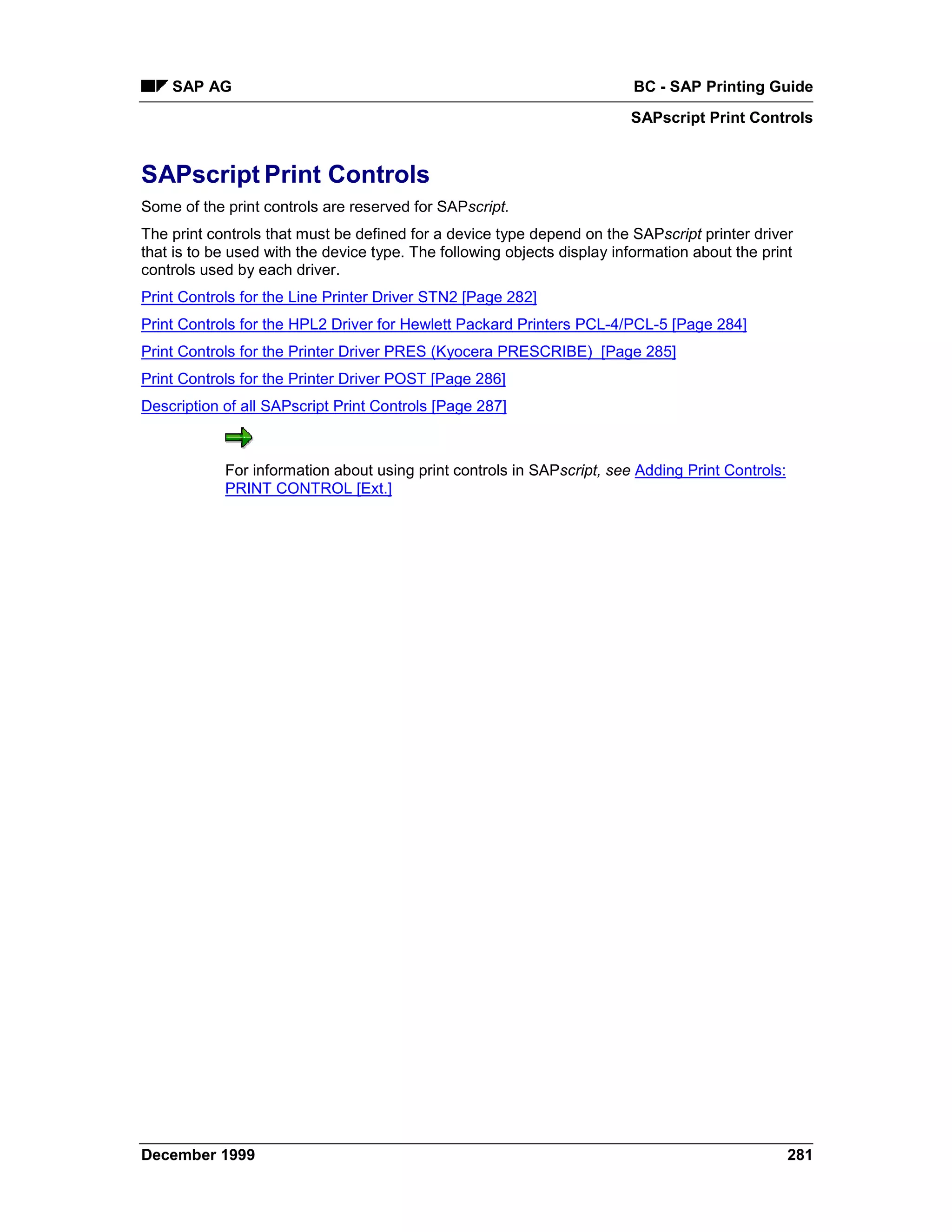 SAP AG                                                                BC - SAP Printing Guide
                                                                         SAPscript Print Controls


SAPscript Print Controls
Some of the print controls are reserved for SAPscript.
The print controls that must be defined for a device type depend on the SAPscript printer driver
that is to be used with the device type. The following objects display information about the print
controls used by each driver.
Print Controls for the Line Printer Driver STN2 [Page 282]
Print Controls for the HPL2 Driver for Hewlett Packard Printers PCL-4/PCL-5 [Page 284]
Print Controls for the Printer Driver PRES (Kyocera PRESCRIBE) [Page 285]
Print Controls for the Printer Driver POST [Page 286]
Description of all SAPscript Print Controls [Page 287]



            For information about using print controls in SAPscript, see Adding Print Controls:
            PRINT CONTROL [Ext.]




December 1999                                                                                     281
 