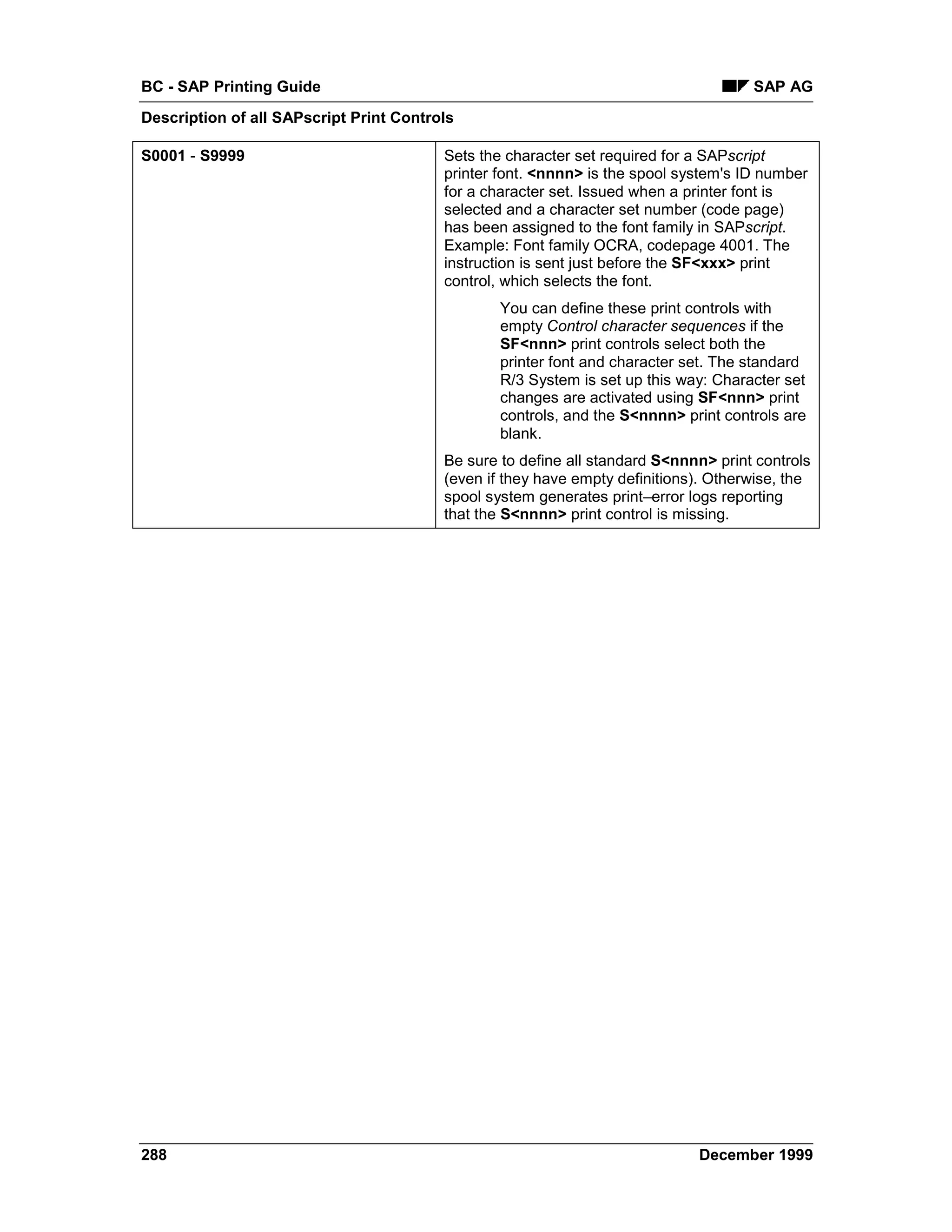 BC - SAP Printing Guide                                                              SAP AG
Description of all SAPscript Print Controls

S0001 - S9999                            Sets the character set required for a SAPscript
                                         printer font. <nnnn> is the spool system's ID number
                                         for a character set. Issued when a printer font is
                                         selected and a character set number (code page)
                                         has been assigned to the font family in SAPscript.
                                         Example: Font family OCRA, codepage 4001. The
                                         instruction is sent just before the SF<xxx> print
                                         control, which selects the font.
                                                 You can define these print controls with
                                                 empty Control character sequences if the
                                                 SF<nnn> print controls select both the
                                                 printer font and character set. The standard
                                                 R/3 System is set up this way: Character set
                                                 changes are activated using SF<nnn> print
                                                 controls, and the S<nnnn> print controls are
                                                 blank.
                                         Be sure to define all standard S<nnnn> print controls
                                         (even if they have empty definitions). Otherwise, the
                                         spool system generates print–error logs reporting
                                         that the S<nnnn> print control is missing.




288                                                                          December 1999
 