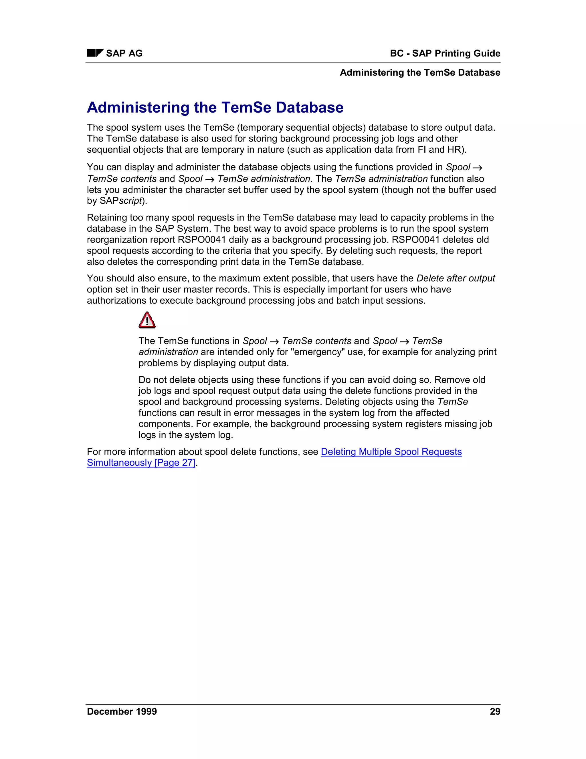 SAP AG                                                             BC - SAP Printing Guide
                                                           Administering the TemSe Database


Administering the TemSe Database
The spool system uses the TemSe (temporary sequential objects) database to store output data.
The TemSe database is also used for storing background processing job logs and other
sequential objects that are temporary in nature (such as application data from FI and HR).
You can display and administer the database objects using the functions provided in Spool →
TemSe contents and Spool → TemSe administration. The TemSe administration function also
lets you administer the character set buffer used by the spool system (though not the buffer used
by SAPscript).
Retaining too many spool requests in the TemSe database may lead to capacity problems in the
database in the SAP System. The best way to avoid space problems is to run the spool system
reorganization report RSPO0041 daily as a background processing job. RSPO0041 deletes old
spool requests according to the criteria that you specify. By deleting such requests, the report
also deletes the corresponding print data in the TemSe database.
You should also ensure, to the maximum extent possible, that users have the Delete after output
option set in their user master records. This is especially important for users who have
authorizations to execute background processing jobs and batch input sessions.



            The TemSe functions in Spool → TemSe contents and Spool →=TemSe
            administration are intended only for "emergency" use, for example for analyzing print
            problems by displaying output data.
            Do not delete objects using these functions if you can avoid doing so. Remove old
            job logs and spool request output data using the delete functions provided in the
            spool and background processing systems. Deleting objects using the TemSe
            functions can result in error messages in the system log from the affected
            components. For example, the background processing system registers missing job
            logs in the system log.
For more information about spool delete functions, see Deleting Multiple Spool Requests
Simultaneously [Page 27].




December 1999                                                                                  29
 