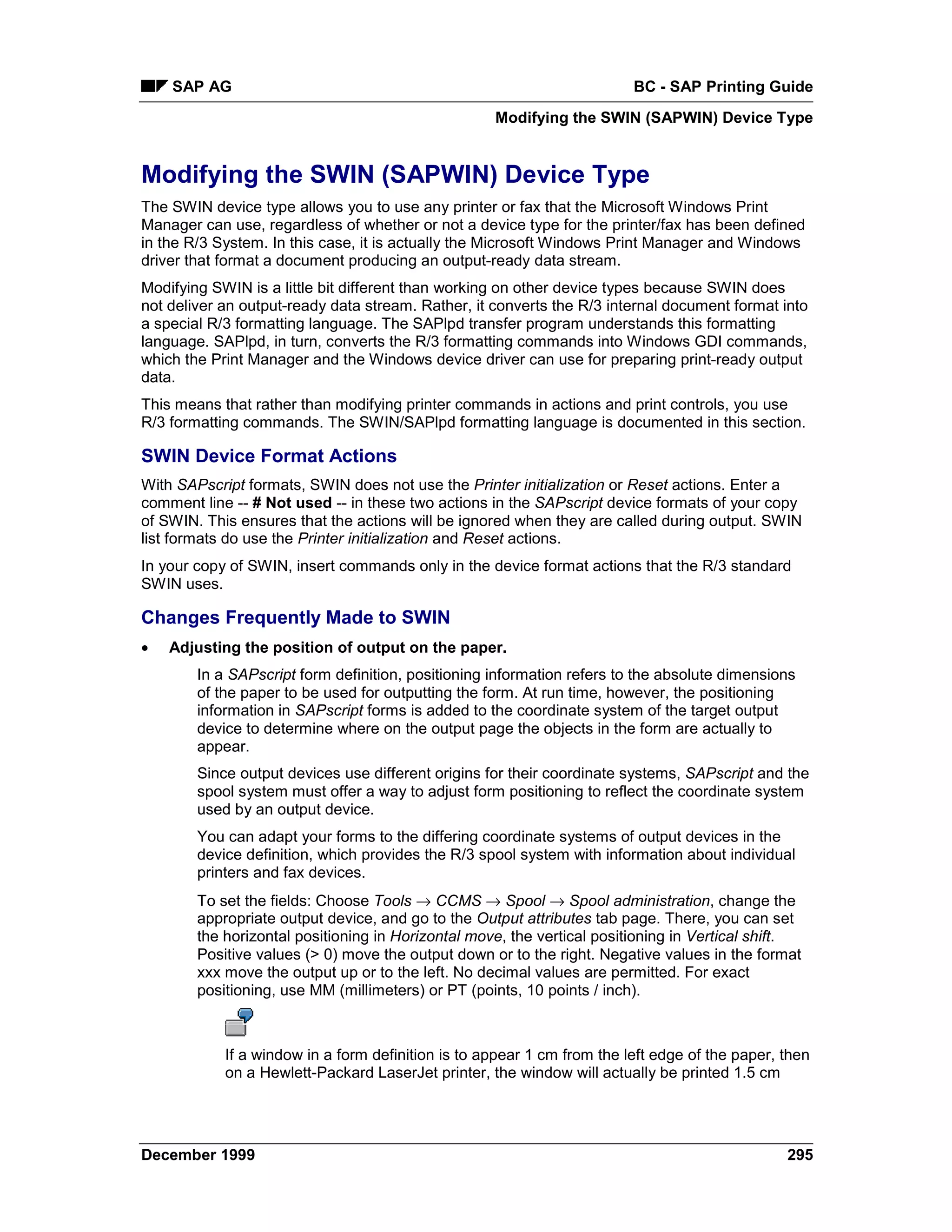 SAP AG                                                               BC - SAP Printing Guide
                                                    Modifying the SWIN (SAPWIN) Device Type


Modifying the SWIN (SAPWIN) Device Type
The SWIN device type allows you to use any printer or fax that the Microsoft Windows Print
Manager can use, regardless of whether or not a device type for the printer/fax has been defined
in the R/3 System. In this case, it is actually the Microsoft Windows Print Manager and Windows
driver that format a document producing an output-ready data stream.
Modifying SWIN is a little bit different than working on other device types because SWIN does
not deliver an output-ready data stream. Rather, it converts the R/3 internal document format into
a special R/3 formatting language. The SAPlpd transfer program understands this formatting
language. SAPlpd, in turn, converts the R/3 formatting commands into Windows GDI commands,
which the Print Manager and the Windows device driver can use for preparing print-ready output
data.
This means that rather than modifying printer commands in actions and print controls, you use
R/3 formatting commands. The SWIN/SAPlpd formatting language is documented in this section.

SWIN Device Format Actions
With SAPscript formats, SWIN does not use the Printer initialization or Reset actions. Enter a
comment line -- # Not used -- in these two actions in the SAPscript device formats of your copy
of SWIN. This ensures that the actions will be ignored when they are called during output. SWIN
list formats do use the Printer initialization and Reset actions.
In your copy of SWIN, insert commands only in the device format actions that the R/3 standard
SWIN uses.

Changes Frequently Made to SWIN
•   Adjusting the position of output on the paper.
        In a SAPscript form definition, positioning information refers to the absolute dimensions
        of the paper to be used for outputting the form. At run time, however, the positioning
        information in SAPscript forms is added to the coordinate system of the target output
        device to determine where on the output page the objects in the form are actually to
        appear.
        Since output devices use different origins for their coordinate systems, SAPscript and the
        spool system must offer a way to adjust form positioning to reflect the coordinate system
        used by an output device.
        You can adapt your forms to the differing coordinate systems of output devices in the
        device definition, which provides the R/3 spool system with information about individual
        printers and fax devices.
        To set the fields: Choose Tools → CCMS → Spool → Spool administration, change the
        appropriate output device, and go to the Output attributes tab page. There, you can set
        the horizontal positioning in Horizontal move, the vertical positioning in Vertical shift.
        Positive values (> 0) move the output down or to the right. Negative values in the format
        xxx move the output up or to the left. No decimal values are permitted. For exact
        positioning, use MM (millimeters) or PT (points, 10 points / inch).



            If a window in a form definition is to appear 1 cm from the left edge of the paper, then
            on a Hewlett-Packard LaserJet printer, the window will actually be printed 1.5 cm




December 1999                                                                                   295
 