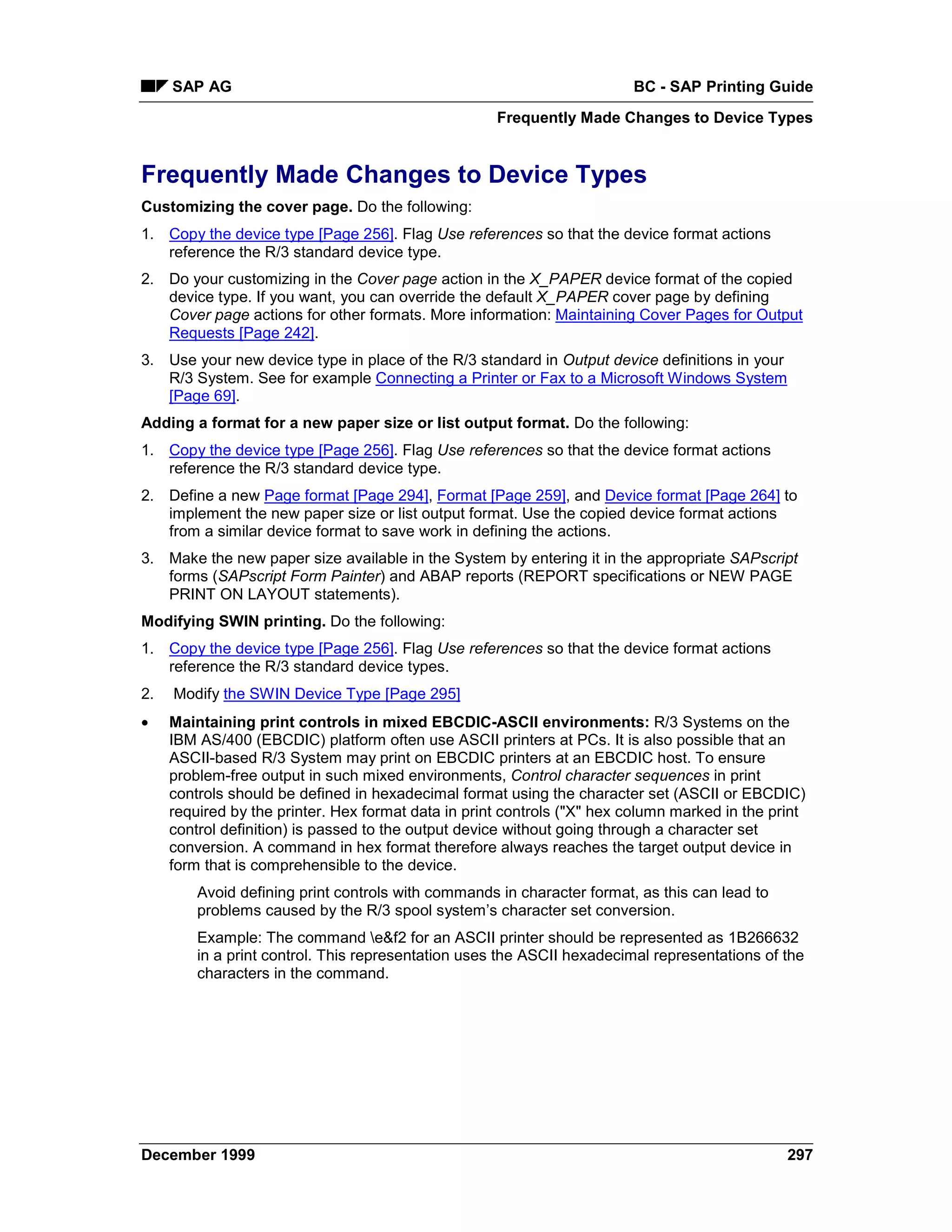 SAP AG                                                              BC - SAP Printing Guide
                                                     Frequently Made Changes to Device Types


Frequently Made Changes to Device Types
Customizing the cover page. Do the following:
1. Copy the device type [Page 256]. Flag Use references so that the device format actions
   reference the R/3 standard device type.
2. Do your customizing in the Cover page action in the X_PAPER device format of the copied
   device type. If you want, you can override the default X_PAPER cover page by defining
   Cover page actions for other formats. More information: Maintaining Cover Pages for Output
   Requests [Page 242].
3. Use your new device type in place of the R/3 standard in Output device definitions in your
   R/3 System. See for example Connecting a Printer or Fax to a Microsoft Windows System
   [Page 69].
Adding a format for a new paper size or list output format. Do the following:
1. Copy the device type [Page 256]. Flag Use references so that the device format actions
   reference the R/3 standard device type.
2. Define a new Page format [Page 294], Format [Page 259], and Device format [Page 264] to
   implement the new paper size or list output format. Use the copied device format actions
   from a similar device format to save work in defining the actions.
3. Make the new paper size available in the System by entering it in the appropriate SAPscript
   forms (SAPscript Form Painter) and ABAP reports (REPORT specifications or NEW PAGE
   PRINT ON LAYOUT statements).
Modifying SWIN printing. Do the following:
1. Copy the device type [Page 256]. Flag Use references so that the device format actions
   reference the R/3 standard device types.
2.   Modify the SWIN Device Type [Page 295]
•    Maintaining print controls in mixed EBCDIC-ASCII environments: R/3 Systems on the
     IBM AS/400 (EBCDIC) platform often use ASCII printers at PCs. It is also possible that an
     ASCII-based R/3 System may print on EBCDIC printers at an EBCDIC host. To ensure
     problem-free output in such mixed environments, Control character sequences in print
     controls should be defined in hexadecimal format using the character set (ASCII or EBCDIC)
     required by the printer. Hex format data in print controls ("X" hex column marked in the print
     control definition) is passed to the output device without going through a character set
     conversion. A command in hex format therefore always reaches the target output device in
     form that is comprehensible to the device.
         Avoid defining print controls with commands in character format, as this can lead to
         problems caused by the R/3 spool system’s character set conversion.
         Example: The command e&f2 for an ASCII printer should be represented as 1B266632
         in a print control. This representation uses the ASCII hexadecimal representations of the
         characters in the command.




December 1999                                                                                   297
 