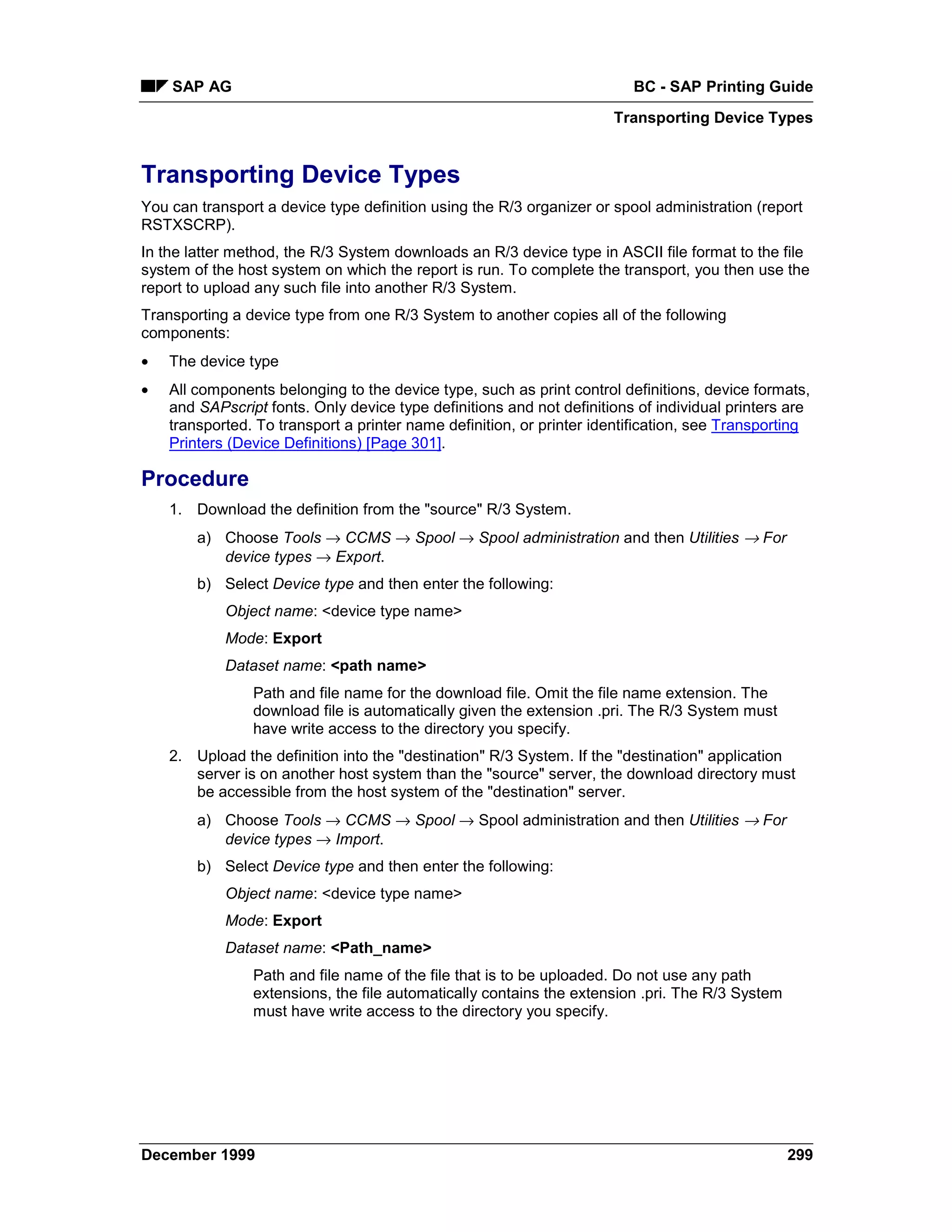 SAP AG                                                               BC - SAP Printing Guide
                                                                      Transporting Device Types


Transporting Device Types
You can transport a device type definition using the R/3 organizer or spool administration (report
RSTXSCRP).
In the latter method, the R/3 System downloads an R/3 device type in ASCII file format to the file
system of the host system on which the report is run. To complete the transport, you then use the
report to upload any such file into another R/3 System.
Transporting a device type from one R/3 System to another copies all of the following
components:
•   The device type
•   All components belonging to the device type, such as print control definitions, device formats,
    and SAPscript fonts. Only device type definitions and not definitions of individual printers are
    transported. To transport a printer name definition, or printer identification, see Transporting
    Printers (Device Definitions) [Page 301].

Procedure
    1. Download the definition from the "source" R/3 System.
        a) Choose Tools → CCMS → Spool → Spool administration and then Utilities → For
           device types → Export.
        b) Select Device type and then enter the following:
            Object name: <device type name>
            Mode: Export
            Dataset name: <path name>
                Path and file name for the download file. Omit the file name extension. The
                download file is automatically given the extension .pri. The R/3 System must
                have write access to the directory you specify.
    2. Upload the definition into the "destination" R/3 System. If the "destination" application
       server is on another host system than the "source" server, the download directory must
       be accessible from the host system of the "destination" server.
        a) Choose Tools → CCMS → Spool → Spool administration and then Utilities → For
           device types → Import.
        b) Select Device type and then enter the following:
            Object name: <device type name>
            Mode: Export
            Dataset name: <Path_name>
                Path and file name of the file that is to be uploaded. Do not use any path
                extensions, the file automatically contains the extension .pri. The R/3 System
                must have write access to the directory you specify.




December 1999                                                                                    299
 