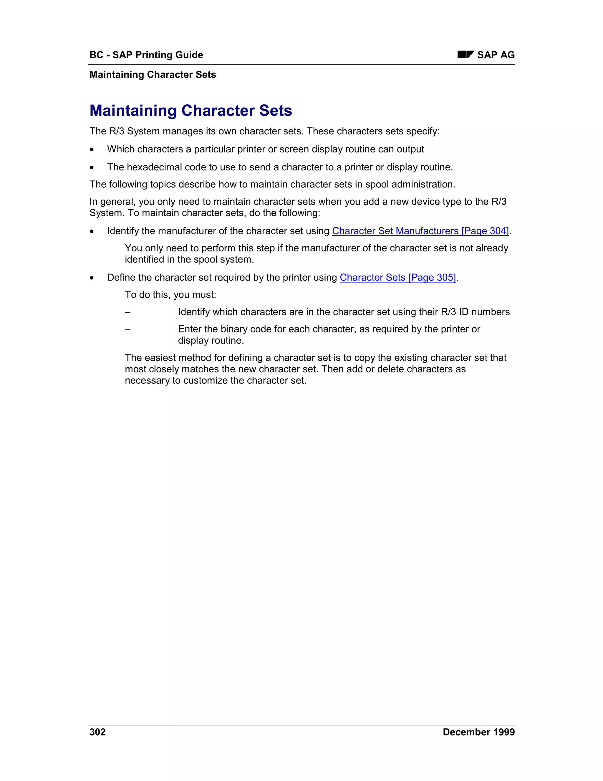 BC - SAP Printing Guide                                                                      SAP AG
Maintaining Character Sets


Maintaining Character Sets
The R/3 System manages its own character sets. These characters sets specify:
•     Which characters a particular printer or screen display routine can output
•     The hexadecimal code to use to send a character to a printer or display routine.
The following topics describe how to maintain character sets in spool administration.
In general, you only need to maintain character sets when you add a new device type to the R/3
System. To maintain character sets, do the following:
•     Identify the manufacturer of the character set using Character Set Manufacturers [Page 304].
          You only need to perform this step if the manufacturer of the character set is not already
          identified in the spool system.
•     Define the character set required by the printer using Character Sets [Page 305].
          To do this, you must:
          –           Identify which characters are in the character set using their R/3 ID numbers
          –           Enter the binary code for each character, as required by the printer or
                      display routine.
          The easiest method for defining a character set is to copy the existing character set that
          most closely matches the new character set. Then add or delete characters as
          necessary to customize the character set.




302                                                                                 December 1999
 