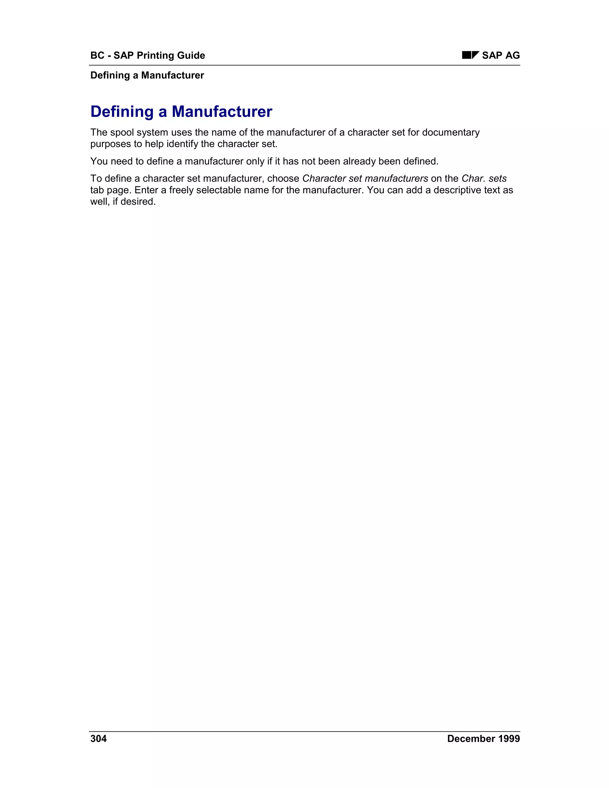 BC - SAP Printing Guide                                                                 SAP AG
Defining a Manufacturer


Defining a Manufacturer
The spool system uses the name of the manufacturer of a character set for documentary
purposes to help identify the character set.
You need to define a manufacturer only if it has not been already been defined.
To define a character set manufacturer, choose Character set manufacturers on the Char. sets
tab page. Enter a freely selectable name for the manufacturer. You can add a descriptive text as
well, if desired.




304                                                                               December 1999
 