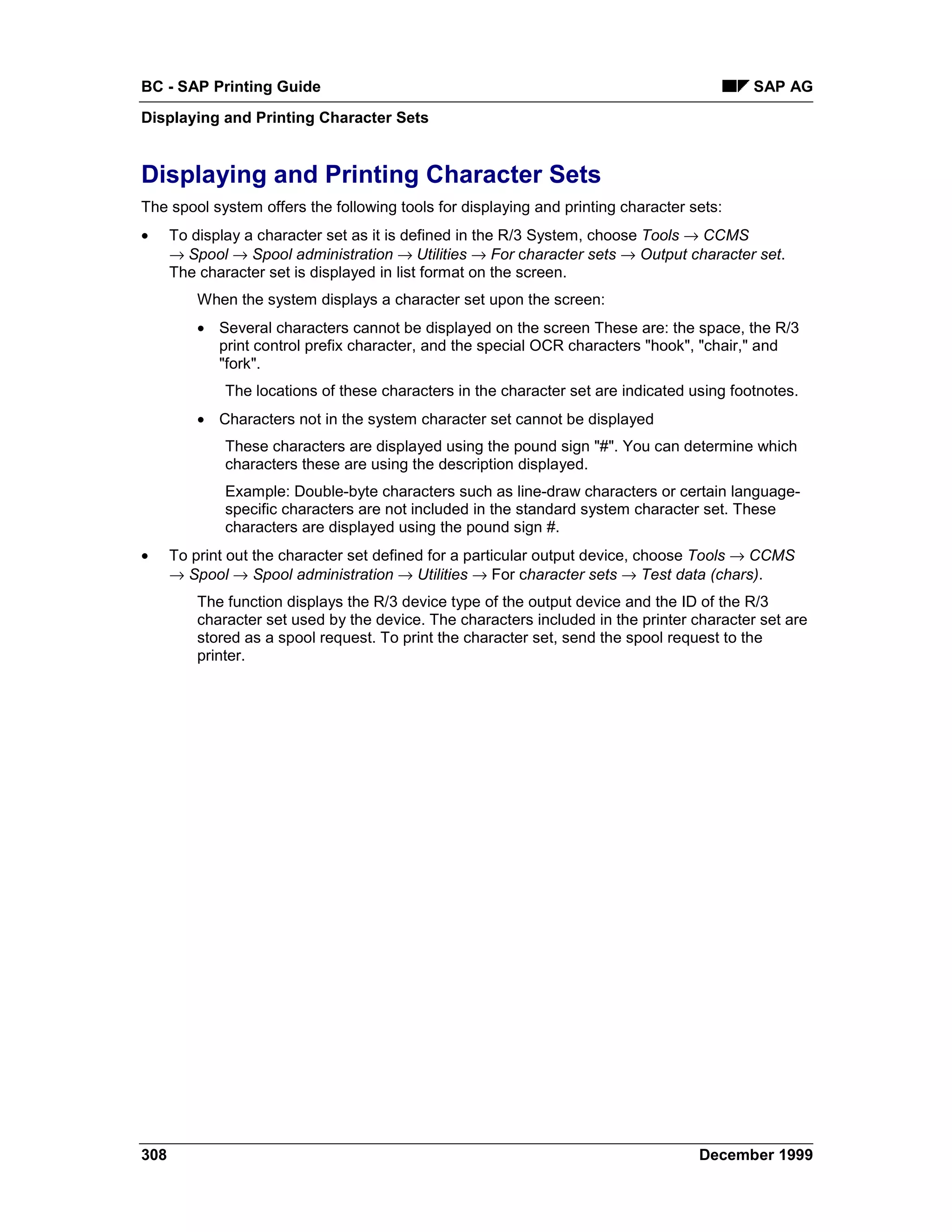 BC - SAP Printing Guide                                                                     SAP AG
Displaying and Printing Character Sets


Displaying and Printing Character Sets
The spool system offers the following tools for displaying and printing character sets:
•     To display a character set as it is defined in the R/3 System, choose Tools → CCMS
      →=Spool → Spool administration →=Utilities → For character sets → Output character set.
      The character set is displayed in list format on the screen.
          When the system displays a character set upon the screen:
          • Several characters cannot be displayed on the screen These are: the space, the R/3
            print control prefix character, and the special OCR characters "hook", "chair," and
            "fork".
              The locations of these characters in the character set are indicated using footnotes.
          • Characters not in the system character set cannot be displayed
              These characters are displayed using the pound sign "#". You can determine which
              characters these are using the description displayed.
              Example: Double-byte characters such as line-draw characters or certain language-
              specific characters are not included in the standard system character set. These
              characters are displayed using the pound sign #.
•     To print out the character set defined for a particular output device, choose Tools → CCMS
      → Spool → Spool administration → Utilities → For character sets → Test data (chars).
          The function displays the R/3 device type of the output device and the ID of the R/3
          character set used by the device. The characters included in the printer character set are
          stored as a spool request. To print the character set, send the spool request to the
          printer.




308                                                                                 December 1999
 
