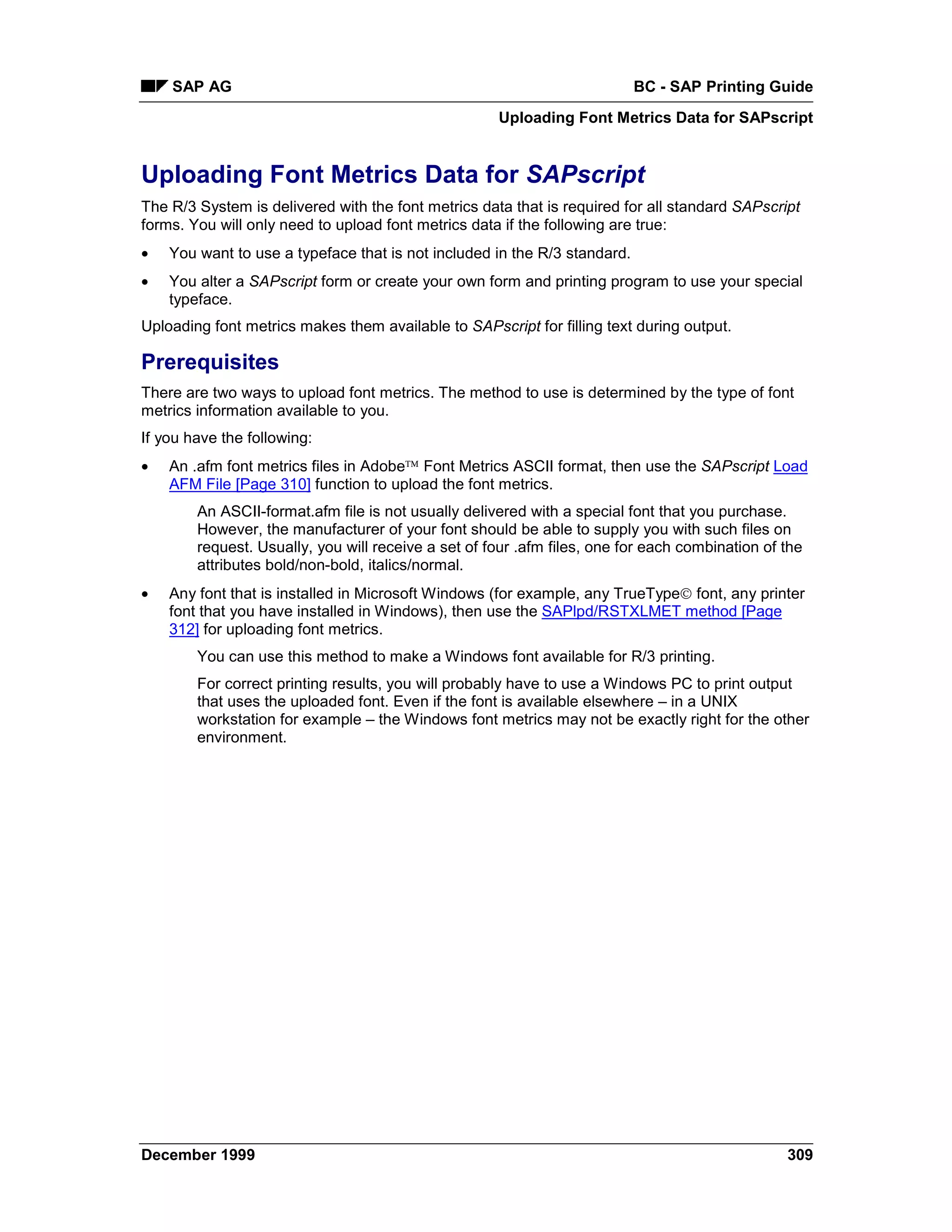 SAP AG                                                                 BC - SAP Printing Guide
                                                     Uploading Font Metrics Data for SAPscript


Uploading Font Metrics Data for SAPscript
The R/3 System is delivered with the font metrics data that is required for all standard SAPscript
forms. You will only need to upload font metrics data if the following are true:
•   You want to use a typeface that is not included in the R/3 standard.
•   You alter a SAPscript form or create your own form and printing program to use your special
    typeface.
Uploading font metrics makes them available to SAPscript for filling text during output.

Prerequisites
There are two ways to upload font metrics. The method to use is determined by the type of font
metrics information available to you.
If you have the following:
•   An .afm font metrics files in Adobe Font Metrics ASCII format, then use the SAPscript Load
    AFM File [Page 310] function to upload the font metrics.
        An ASCII-format.afm file is not usually delivered with a special font that you purchase.
        However, the manufacturer of your font should be able to supply you with such files on
        request. Usually, you will receive a set of four .afm files, one for each combination of the
        attributes bold/non-bold, italics/normal.
•   Any font that is installed in Microsoft Windows (for example, any TrueType font, any printer
    font that you have installed in Windows), then use the SAPlpd/RSTXLMET method [Page
    312] for uploading font metrics.
        You can use this method to make a Windows font available for R/3 printing.
        For correct printing results, you will probably have to use a Windows PC to print output
        that uses the uploaded font. Even if the font is available elsewhere – in a UNIX
        workstation for example – the Windows font metrics may not be exactly right for the other
        environment.




December 1999                                                                                    309
 