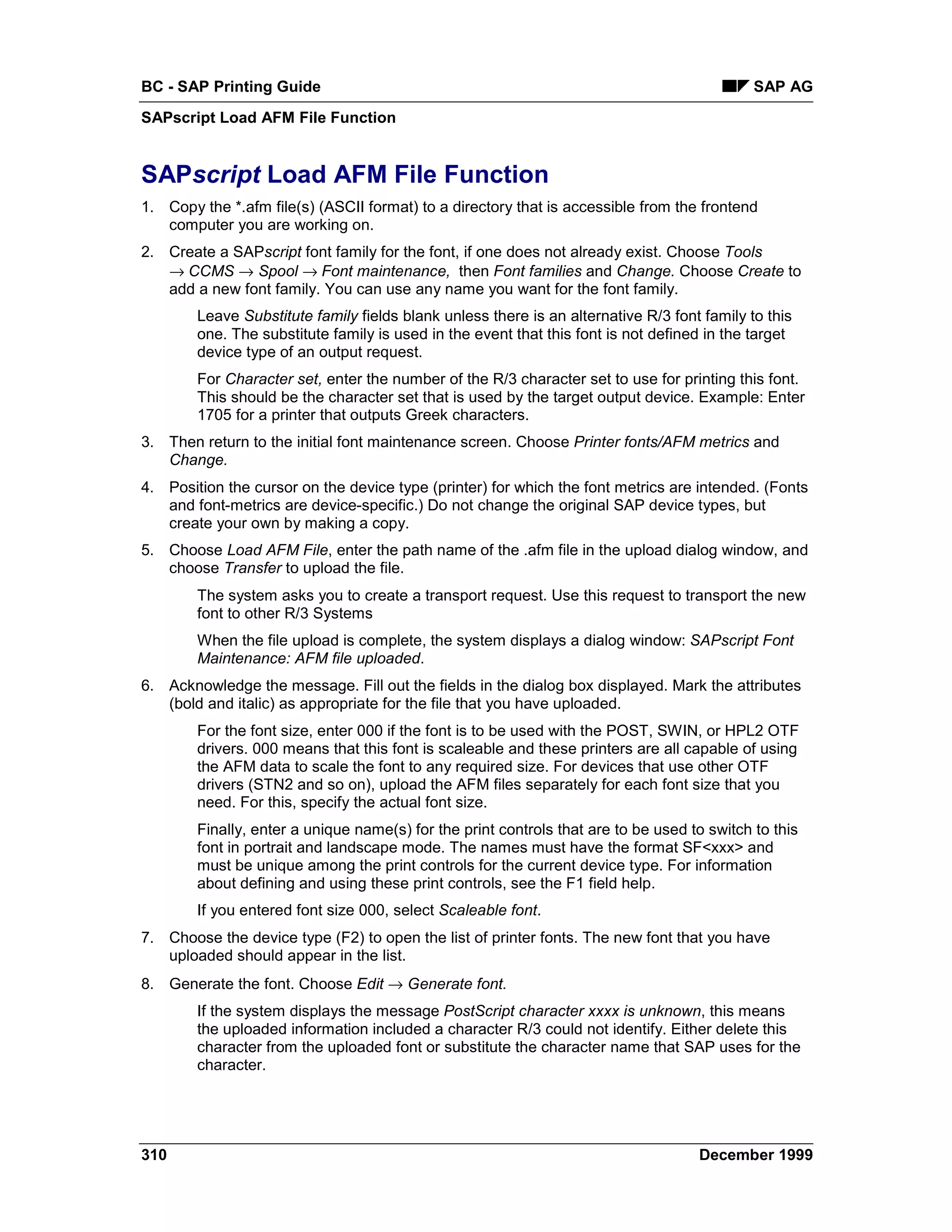 BC - SAP Printing Guide                                                                      SAP AG
SAPscript Load AFM File Function


SAPscript Load AFM File Function
1. Copy the *.afm file(s) (ASCII format) to a directory that is accessible from the frontend
   computer you are working on.
2. Create a SAPscript font family for the font, if one does not already exist. Choose Tools
   →=CCMS → Spool →=Font maintenance, then Font families and Change. Choose Create to
   add a new font family. You can use any name you want for the font family.
        Leave Substitute family fields blank unless there is an alternative R/3 font family to this
        one. The substitute family is used in the event that this font is not defined in the target
        device type of an output request.
        For Character set, enter the number of the R/3 character set to use for printing this font.
        This should be the character set that is used by the target output device. Example: Enter
        1705 for a printer that outputs Greek characters.
3. Then return to the initial font maintenance screen. Choose Printer fonts/AFM metrics and
   Change.
4. Position the cursor on the device type (printer) for which the font metrics are intended. (Fonts
   and font-metrics are device-specific.) Do not change the original SAP device types, but
   create your own by making a copy.
5. Choose Load AFM File, enter the path name of the .afm file in the upload dialog window, and
   choose Transfer to upload the file.
        The system asks you to create a transport request. Use this request to transport the new
        font to other R/3 Systems
        When the file upload is complete, the system displays a dialog window: SAPscript Font
        Maintenance: AFM file uploaded.
6. Acknowledge the message. Fill out the fields in the dialog box displayed. Mark the attributes
   (bold and italic) as appropriate for the file that you have uploaded.
        For the font size, enter 000 if the font is to be used with the POST, SWIN, or HPL2 OTF
        drivers. 000 means that this font is scaleable and these printers are all capable of using
        the AFM data to scale the font to any required size. For devices that use other OTF
        drivers (STN2 and so on), upload the AFM files separately for each font size that you
        need. For this, specify the actual font size.
        Finally, enter a unique name(s) for the print controls that are to be used to switch to this
        font in portrait and landscape mode. The names must have the format SF<xxx> and
        must be unique among the print controls for the current device type. For information
        about defining and using these print controls, see the F1 field help.
        If you entered font size 000, select Scaleable font.
7. Choose the device type (F2) to open the list of printer fonts. The new font that you have
   uploaded should appear in the list.
8. Generate the font. Choose Edit → Generate font.
        If the system displays the message PostScript character xxxx is unknown, this means
        the uploaded information included a character R/3 could not identify. Either delete this
        character from the uploaded font or substitute the character name that SAP uses for the
        character.




310                                                                                 December 1999
 