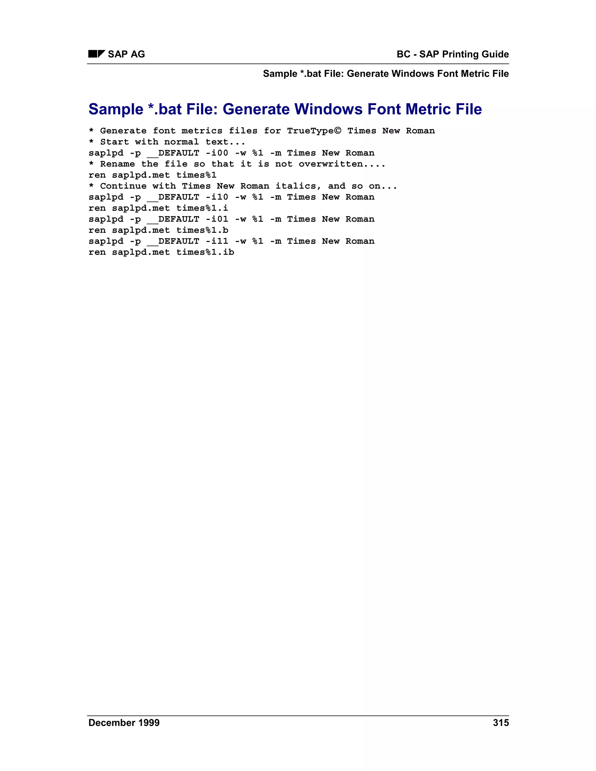SAP AG                                                BC - SAP Printing Guide
                             Sample *.bat File: Generate Windows Font Metric File


Sample *.bat File: Generate Windows Font Metric File
                                          
* Generate font metrics files for TrueType Times New Roman
* Start with normal text...
saplpd -p __DEFAULT -i00 -w %1 -m Times New Roman
* Rename the file so that it is not overwritten....
ren saplpd.met times%1
* Continue with Times New Roman italics, and so on...
saplpd -p __DEFAULT -i10 -w %1 -m Times New Roman
ren saplpd.met times%1.i
saplpd -p __DEFAULT -i01 -w %1 -m Times New Roman
ren saplpd.met times%1.b
saplpd -p __DEFAULT -i11 -w %1 -m Times New Roman
ren saplpd.met times%1.ib




December 1999                                                                315
 