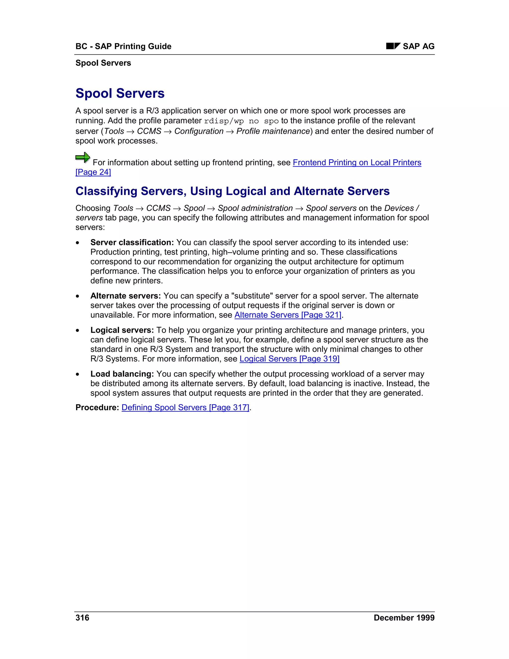 BC - SAP Printing Guide                                                                       SAP AG
Spool Servers


Spool Servers
A spool server is a R/3 application server on which one or more spool work processes are
running. Add the profile parameter rdisp/wp no spo to the instance profile of the relevant
server (Tools → CCMS → Configuration → Profile maintenance) and enter the desired number of
spool work processes.

    For information about setting up frontend printing, see Frontend Printing on Local Printers
[Page 24]

Classifying Servers, Using Logical and Alternate Servers
Choosing Tools → CCMS → Spool → Spool administration → Spool servers on the Devices /
servers tab page, you can specify the following attributes and management information for spool
servers:
•     Server classification: You can classify the spool server according to its intended use:
      Production printing, test printing, high–volume printing and so. These classifications
      correspond to our recommendation for organizing the output architecture for optimum
      performance. The classification helps you to enforce your organization of printers as you
      define new printers.
•     Alternate servers: You can specify a "substitute" server for a spool server. The alternate
      server takes over the processing of output requests if the original server is down or
      unavailable. For more information, see Alternate Servers [Page 321].
•     Logical servers: To help you organize your printing architecture and manage printers, you
      can define logical servers. These let you, for example, define a spool server structure as the
      standard in one R/3 System and transport the structure with only minimal changes to other
      R/3 Systems. For more information, see Logical Servers [Page 319]
•     Load balancing: You can specify whether the output processing workload of a server may
      be distributed among its alternate servers. By default, load balancing is inactive. Instead, the
      spool system assures that output requests are printed in the order that they are generated.
Procedure: Defining Spool Servers [Page 317].




316                                                                                   December 1999
 