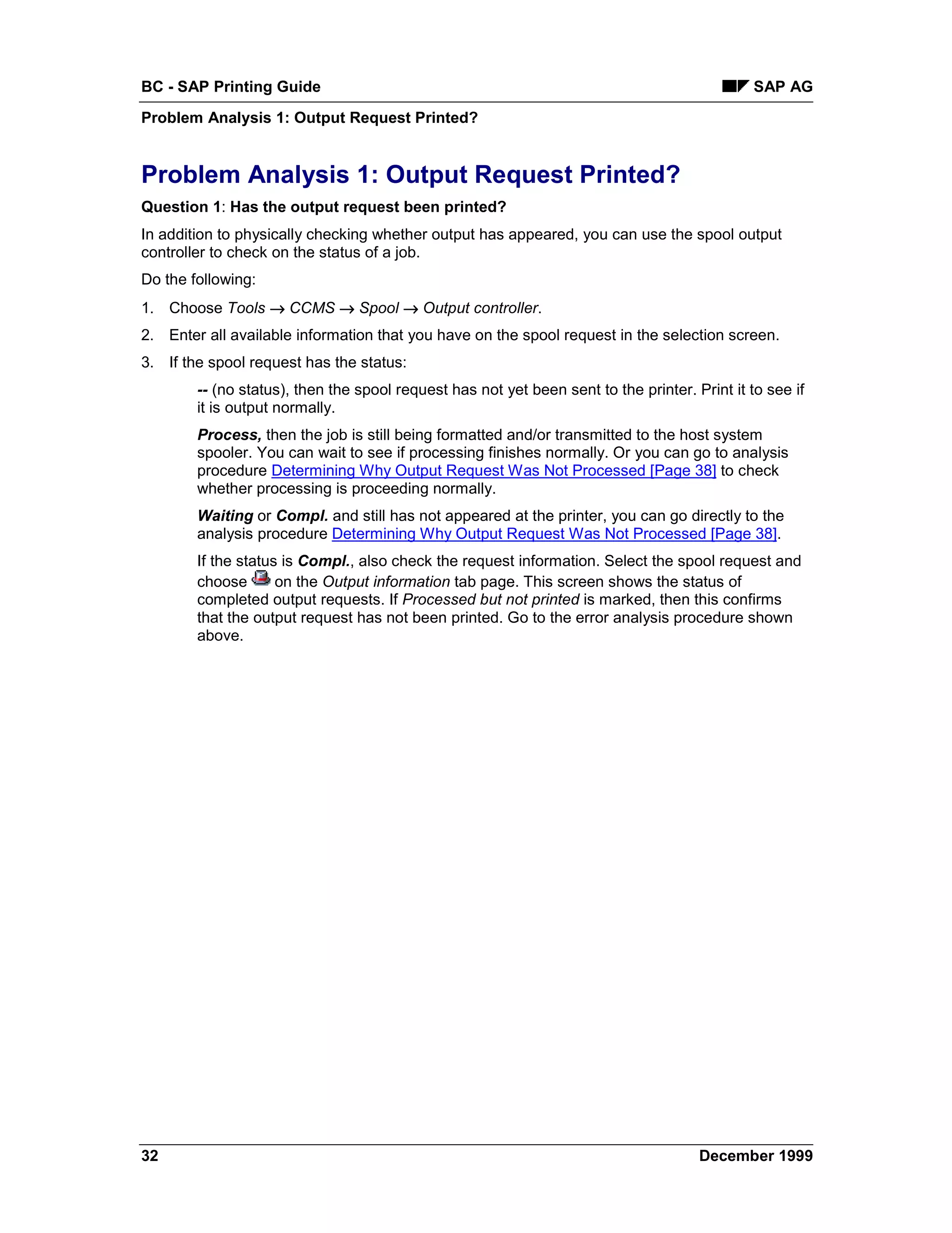 BC - SAP Printing Guide                                                                        SAP AG
Problem Analysis 1: Output Request Printed?


Problem Analysis 1: Output Request Printed?
Question 1: Has the output request been printed?
In addition to physically checking whether output has appeared, you can use the spool output
controller to check on the status of a job.
Do the following:
1. Choose Tools → CCMS → Spool → Output controller.
2. Enter all available information that you have on the spool request in the selection screen.
3. If the spool request has the status:
        -- (no status), then the spool request has not yet been sent to the printer. Print it to see if
        it is output normally.
        Process, then the job is still being formatted and/or transmitted to the host system
        spooler. You can wait to see if processing finishes normally. Or you can go to analysis
        procedure Determining Why Output Request Was Not Processed [Page 38] to check
        whether processing is proceeding normally.
        Waiting or Compl. and still has not appeared at the printer, you can go directly to the
        analysis procedure Determining Why Output Request Was Not Processed [Page 38].
        If the status is Compl., also check the request information. Select the spool request and
        choose       on the Output information tab page. This screen shows the status of
        completed output requests. If Processed but not printed is marked, then this confirms
        that the output request has not been printed. Go to the error analysis procedure shown
        above.




32                                                                                    December 1999
 
