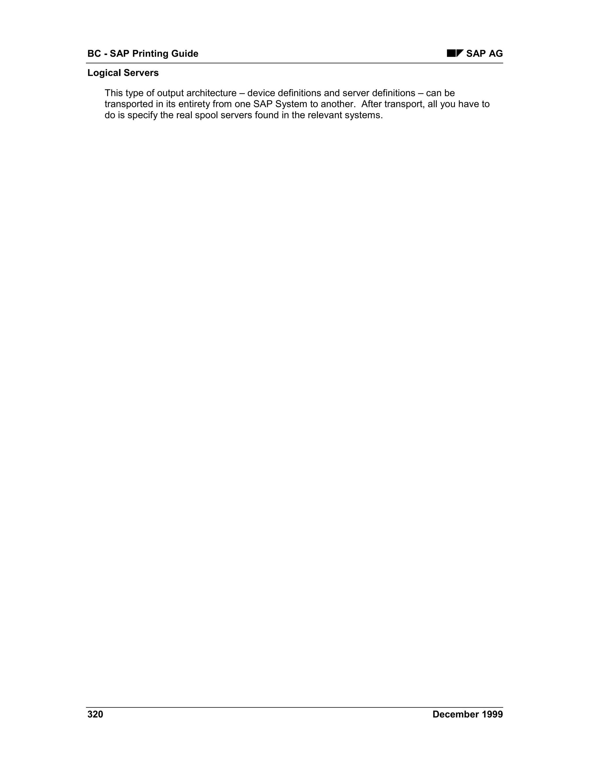 BC - SAP Printing Guide                                                                     SAP AG
Logical Servers

      This type of output architecture – device definitions and server definitions – can be
      transported in its entirety from one SAP System to another. After transport, all you have to
      do is specify the real spool servers found in the relevant systems.




320                                                                                 December 1999
 