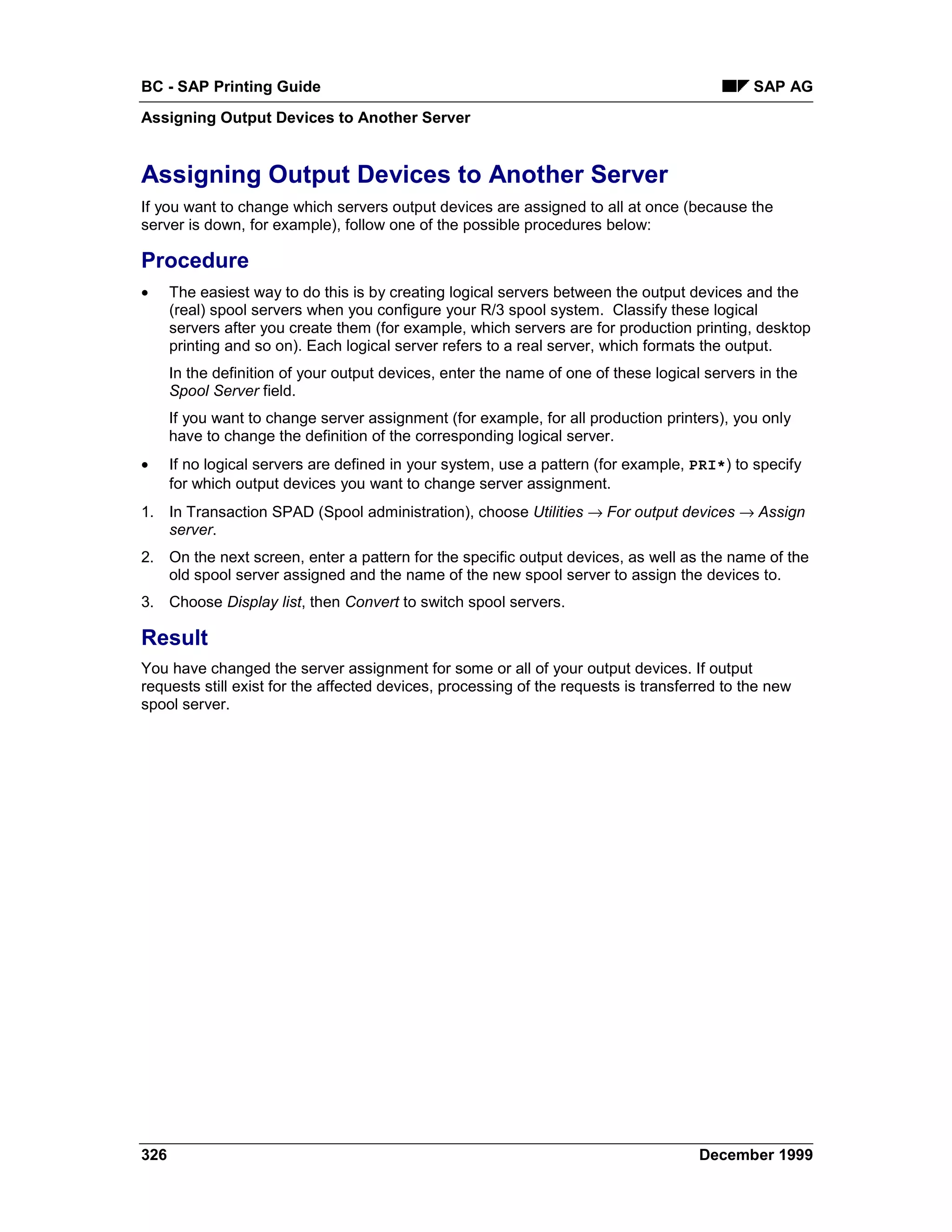 BC - SAP Printing Guide                                                                       SAP AG
Assigning Output Devices to Another Server


Assigning Output Devices to Another Server
If you want to change which servers output devices are assigned to all at once (because the
server is down, for example), follow one of the possible procedures below:

Procedure
•     The easiest way to do this is by creating logical servers between the output devices and the
      (real) spool servers when you configure your R/3 spool system. Classify these logical
      servers after you create them (for example, which servers are for production printing, desktop
      printing and so on). Each logical server refers to a real server, which formats the output.
      In the definition of your output devices, enter the name of one of these logical servers in the
      Spool Server field.
      If you want to change server assignment (for example, for all production printers), you only
      have to change the definition of the corresponding logical server.
•     If no logical servers are defined in your system, use a pattern (for example, PRI*) to specify
      for which output devices you want to change server assignment.
1. In Transaction SPAD (Spool administration), choose Utilities →=For output devices →=Assign
   server.
2. On the next screen, enter a pattern for the specific output devices, as well as the name of the
   old spool server assigned and the name of the new spool server to assign the devices to.
3. Choose Display list, then Convert to switch spool servers.

Result
You have changed the server assignment for some or all of your output devices. If output
requests still exist for the affected devices, processing of the requests is transferred to the new
spool server.




326                                                                                   December 1999
 