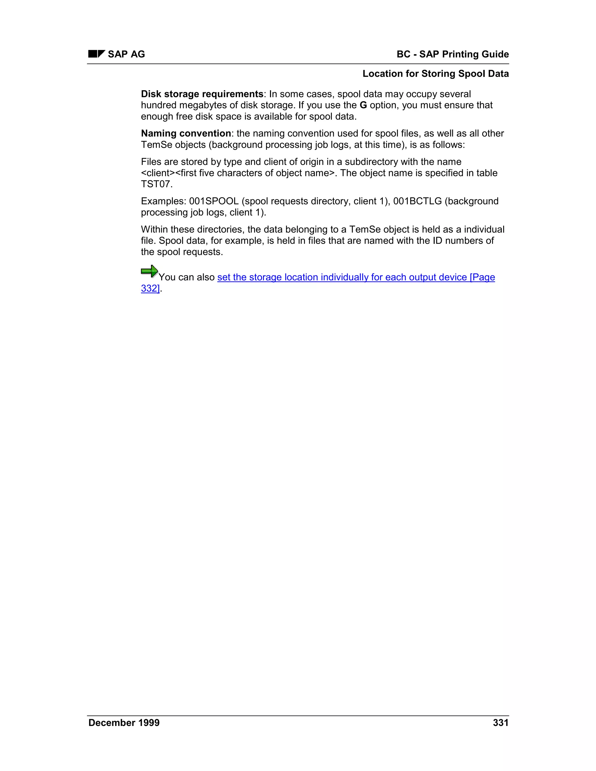 SAP AG                                                            BC - SAP Printing Guide
                                                             Location for Storing Spool Data

         Disk storage requirements: In some cases, spool data may occupy several
         hundred megabytes of disk storage. If you use the G option, you must ensure that
         enough free disk space is available for spool data.
         Naming convention: the naming convention used for spool files, as well as all other
         TemSe objects (background processing job logs, at this time), is as follows:
         Files are stored by type and client of origin in a subdirectory with the name
         <client><first five characters of object name>. The object name is specified in table
         TST07.
         Examples: 001SPOOL (spool requests directory, client 1), 001BCTLG (background
         processing job logs, client 1).
         Within these directories, the data belonging to a TemSe object is held as a individual
         file. Spool data, for example, is held in files that are named with the ID numbers of
         the spool requests.

             You can also set the storage location individually for each output device [Page
         332].




December 1999                                                                               331
 