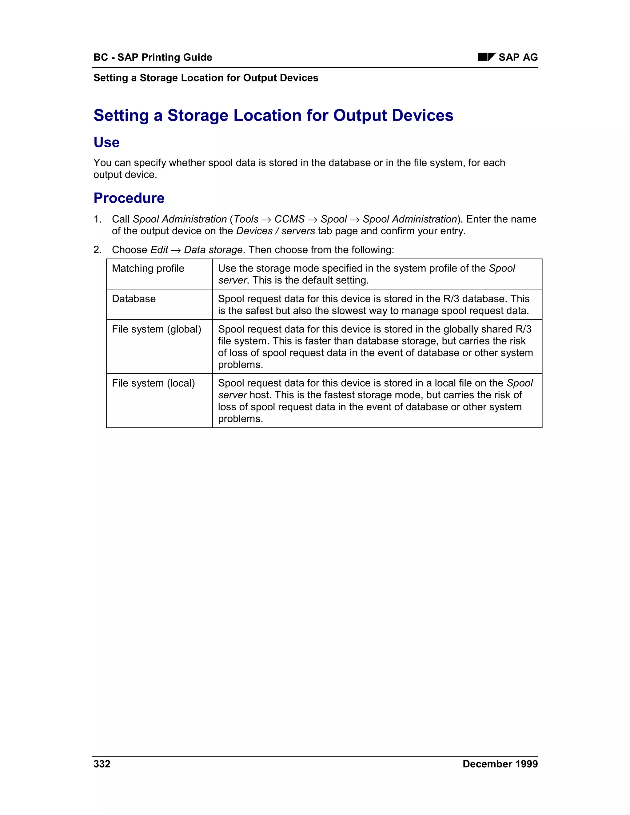 BC - SAP Printing Guide                                                                       SAP AG
Setting a Storage Location for Output Devices


Setting a Storage Location for Output Devices
Use
You can specify whether spool data is stored in the database or in the file system, for each
output device.

Procedure
1. Call Spool Administration (Tools → CCMS → Spool → Spool Administration). Enter the name
   of the output device on the Devices / servers tab page and confirm your entry.
2. Choose Edit → Data storage. Then choose from the following:
      Matching profile       Use the storage mode specified in the system profile of the Spool
                             server. This is the default setting.
      Database               Spool request data for this device is stored in the R/3 database. This
                             is the safest but also the slowest way to manage spool request data.
      File system (global)   Spool request data for this device is stored in the globally shared R/3
                             file system. This is faster than database storage, but carries the risk
                             of loss of spool request data in the event of database or other system
                             problems.
      File system (local)    Spool request data for this device is stored in a local file on the Spool
                             server host. This is the fastest storage mode, but carries the risk of
                             loss of spool request data in the event of database or other system
                             problems.




332                                                                                  December 1999
 